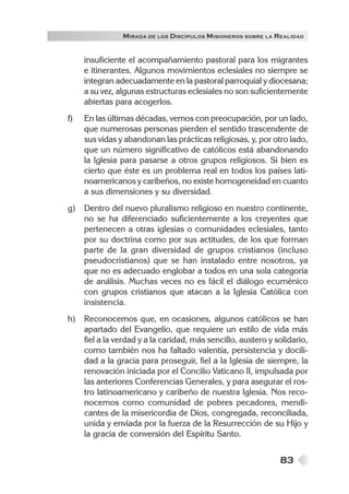 83
MIRADA DE LOS DISCÍPULOS MISIONEROS SOBRE LA REALIDAD
insuficiente el acompañamiento pastoral para los migrantes
e itinerantes. Algunos movimientos eclesiales no siempre se
integran adecuadamente en la pastoral parroquial y diocesana;
a su vez, algunas estructuras eclesiales no son suficientemente
abiertas para acogerlos.
f) En las últimas décadas, vemos con preocupación, por un lado,
que numerosas personas pierden el sentido trascendente de
sus vidas y abandonan las prácticas religiosas, y, por otro lado,
que un número significativo de católicos está abandonando
la Iglesia para pasarse a otros grupos religiosos. Si bien es
cierto que éste es un problema real en todos los países lati-
noamericanos y caribeños, no existe homogeneidad en cuanto
a sus dimensiones y su diversidad.
g) Dentro del nuevo pluralismo religioso en nuestro continente,
no se ha diferenciado suficientemente a los creyentes que
pertenecen a otras iglesias o comunidades eclesiales, tanto
por su doctrina como por sus actitudes, de los que forman
parte de la gran diversidad de grupos cristianos (incluso
pseudocristianos) que se han instalado entre nosotros, ya
que no es adecuado englobar a todos en una sola categoría
de análisis. Muchas veces no es fácil el diálogo ecuménico
con grupos cristianos que atacan a la Iglesia Católica con
insistencia.
h) Reconocemos que, en ocasiones, algunos católicos se han
apartado del Evangelio, que requiere un estilo de vida más
fiel a la verdad y a la caridad, más sencillo, austero y solidario,
como también nos ha faltado valentía, persistencia y docili-
dad a la gracia para proseguir, fiel a la Iglesia de siempre, la
renovación iniciada por el Concilio Vaticano II, impulsada por
las anteriores Conferencias Generales, y para asegurar el ros-
tro latinoamericano y caribeño de nuestra Iglesia. Nos reco-
nocemos como comunidad de pobres pecadores, mendi-
cantes de la misericordia de Dios, congregada, reconciliada,
unida y enviada por la fuerza de la Resurrección de su Hijo y
la gracia de conversión del Espíritu Santo.
 