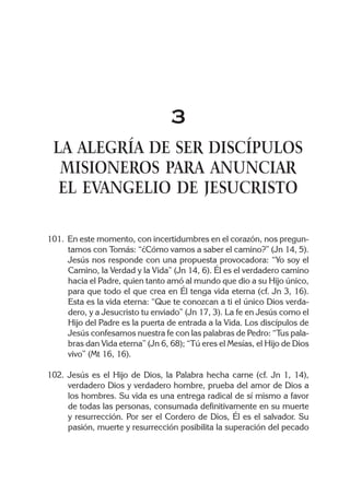 3
LA ALEGRÍA DE SER DISCÍPULOS
MISIONEROS PARA ANUNCIAR
EL EVANGELIO DE JESUCRISTO
101. En este momento, con incertidumbres en el corazón, nos pregun-
tamos con Tomás: “¿Cómo vamos a saber el camino?” (Jn 14, 5).
Jesús nos responde con una propuesta provocadora: “Yo soy el
Camino, la Verdad y la Vida” (Jn 14, 6). Él es el verdadero camino
hacia el Padre, quien tanto amó al mundo que dio a su Hijo único,
para que todo el que crea en Él tenga vida eterna (cf. Jn 3, 16).
Esta es la vida eterna: “Que te conozcan a ti el único Dios verda-
dero, y a Jesucristo tu enviado” (Jn 17, 3). La fe en Jesús como el
Hijo del Padre es la puerta de entrada a la Vida. Los discípulos de
Jesús confesamos nuestra fe con las palabras de Pedro: “Tus pala-
bras dan Vida eterna” (Jn 6, 68); “Tú eres el Mesías, el Hijo de Dios
vivo” (Mt 16, 16).
102. Jesús es el Hijo de Dios, la Palabra hecha carne (cf. Jn 1, 14),
verdadero Dios y verdadero hombre, prueba del amor de Dios a
los hombres. Su vida es una entrega radical de sí mismo a favor
de todas las personas, consumada definitivamente en su muerte
y resurrección. Por ser el Cordero de Dios, Él es el salvador. Su
pasión, muerte y resurrección posibilita la superación del pecado
 
