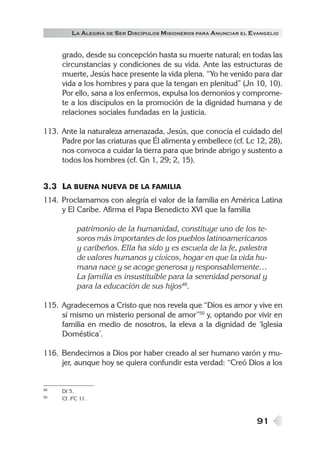 91
grado, desde su concepción hasta su muerte natural; en todas las
circunstancias y condiciones de su vida. Ante las estructuras de
muerte, Jesús hace presente la vida plena. “Yo he venido para dar
vida a los hombres y para que la tengan en plenitud” (Jn 10, 10).
Por ello, sana a los enfermos, expulsa los demonios y comprome-
te a los discípulos en la promoción de la dignidad humana y de
relaciones sociales fundadas en la justicia.
113. Ante la naturaleza amenazada, Jesús, que conocía el cuidado del
Padre por las criaturas que Él alimenta y embellece (cf. Lc 12, 28),
nos convoca a cuidar la tierra para que brinde abrigo y sustento a
todos los hombres (cf. Gn 1, 29; 2, 15).
3.3 LA BUENA NUEVA DE LA FAMILIA
114. Proclamamos con alegría el valor de la familia en América Latina
y El Caribe. Afirma el Papa Benedicto XVI que la familia
patrimonio de la humanidad, constituye uno de los te-
soros más importantes de los pueblos latinoamericanos
y caribeños. Ella ha sido y es escuela de la fe, palestra
de valores humanos y cívicos, hogar en que la vida hu-
mana nace y se acoge generosa y responsablemente…
La familia es insustituible para la serenidad personal y
para la educación de sus hijos49
.
115. Agradecemos a Cristo que nos revela que “Dios es amor y vive en
sí mismo un misterio personal de amor”50
y, optando por vivir en
familia en medio de nosotros, la eleva a la dignidad de ‘Iglesia
Doméstica’.
116. Bendecimos a Dios por haber creado al ser humano varón y mu-
jer, aunque hoy se quiera confundir esta verdad: “Creó Dios a los
49 DI 5.
50 Cf. FC 11.
LA ALEGRÍA DE SER DISCÍPULOS MISIONEROS PARA ANUNCIAR EL EVANGELIO
 