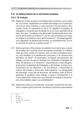 93
3.4 LA BUENA NUEVA DE LA ACTIVIDAD HUMANA
3.4.1 El trabajo
120. Alabamos a Dios porque en la belleza de la creación, que es obra
de sus manos, resplandece el sentido del trabajo como participa-
ción de su tarea creadora y como servicio a los hermanos y her-
manas. Jesús, el carpintero (cf. Mc 6, 3), dignificó el trabajo y al
trabajador y recuerda que el trabajo no es un mero apéndice de la
vida, sino que “constituye una dimensión fundamental de la exis-
tencia del hombre en la tierra”53
, por la cual el hombre y la mujer
se realizan a sí mismos como seres humanos54
. El trabajo garanti-
za la dignidad y la libertad del hombre, es probablemente “la cla-
ve esencial de toda ‘la cuestión social’”55
.
121. Damos gracias a Dios porque su palabra nos enseña que, a pesar
de la fatiga que muchas veces acompaña al trabajo, el cristiano
sabe que éste, unido a la oración, sirve no sólo al progreso terre-
no, sino también a la santificación personal y a la construcción
del Reino de Dios56
. El desempleo, la injusta remuneración del
trabajo y el vivir sin querer trabajar son contrarios al designio de
Dios. El discípulo y el misionero, respondiendo a este designio,
promueven la dignidad del trabajador y del trabajo, el justo reco-
nocimiento de sus derechos y de sus deberes, y desarrollan la
cultura del trabajo y denuncian toda injusticia. La salvaguardia
del domingo, como día de descanso, de familia y culto al Señor,
garantiza el equilibrio entre trabajo y reposo. Corresponde a la
comunidad crear estructuras que ofrezcan un trabajo a las perso-
nas minusválidas según sus posibilidades57
.
122. Alabamos a Dios por los talentos, el estudio y la decisión de hom-
bres y mujeres para promover iniciativas y proyectos generadores
53 LE 4.
54 Cf. LE 9.
55 Cf. Ibíd., 3.
56 Cf. Ibíd., 27; 2 Ts 3,10.
57 Ibíd., 22.
LA ALEGRÍA DE SER DISCÍPULOS MISIONEROS PARA ANUNCIAR EL EVANGELIO
 
