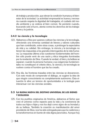 LA VIDA DE JESUCRISTO EN LOS DISCÍPULOS MISIONEROS
94
de trabajo y producción, que elevan la condición humana y el bien-
estar de la sociedad. La actividad empresarial es buena y necesa-
ria cuando respeta la dignidad del trabajador, el cuidado del me-
dio ambiente y se ordena al bien común. Se pervierte cuando,
buscando solo el lucro, atenta contra los derechos de los trabaja-
dores y la justicia.
3.4.2 La ciencia y la tecnología
123. Alabamos a Dios por quienes cultivan las ciencias y la tecnología,
ofreciendo una inmensa cantidad de bienes y valores culturales
que han contribuido, entre otras cosas, a prolongar la expectativa
de vida y su calidad. Sin embargo, la ciencia y la tecnología no
tienen las respuestas a los grandes interrogantes de la vida huma-
na. La respuesta última a las cuestiones fundamentales del hom-
bre sólo puede venir de una razón y ética integrales iluminadas
por la revelación de Dios. Cuando la verdad, el bien y la belleza se
separan; cuando la persona humana y sus exigencias fundamen-
tales no constituyen el criterio ético, la ciencia y la tecnología se
vuelven contra el hombre que las ha creado.
124. Hoy día, las fronteras trazadas entre las ciencias se desvanecen.
Con este modo de comprender el diálogo, se sugiere la idea de
que ningún conocimiento es completamente autónomo. Esta si-
tuación le abre un terreno de oportunidades a la teología para
interactuar con las ciencias sociales.
3.5 LA BUENA NUEVA DEL DESTINO UNIVERSAL DE LOS BIENES
Y ECOLOGÍA
125. Con los pueblos originarios de América, alabamos al Señor que
creó el universo como espacio para la vida y la convivencia de
todos sus hijos e hijas y nos los dejó como signo de su bondad y
de su belleza. También la creación es manifestación del amor
providente de Dios; nos ha sido entregada para que la cuidemos y
la transformemos en fuente de vida digna para todos. Aunque hoy
 