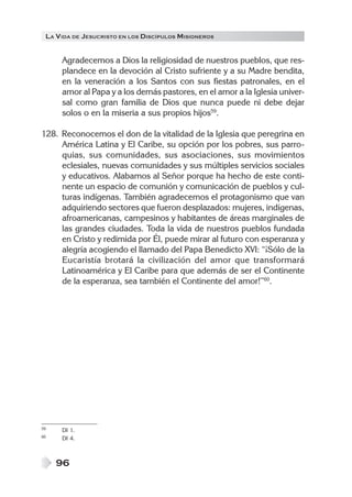 LA VIDA DE JESUCRISTO EN LOS DISCÍPULOS MISIONEROS
96
Agradecemos a Dios la religiosidad de nuestros pueblos, que res-
plandece en la devoción al Cristo sufriente y a su Madre bendita,
en la veneración a los Santos con sus fiestas patronales, en el
amor al Papa y a los demás pastores, en el amor a la Iglesia univer-
sal como gran familia de Dios que nunca puede ni debe dejar
solos o en la miseria a sus propios hijos59
.
128. Reconocemos el don de la vitalidad de la Iglesia que peregrina en
América Latina y El Caribe, su opción por los pobres, sus parro-
quias, sus comunidades, sus asociaciones, sus movimientos
eclesiales, nuevas comunidades y sus múltiples servicios sociales
y educativos. Alabamos al Señor porque ha hecho de este conti-
nente un espacio de comunión y comunicación de pueblos y cul-
turas indígenas. También agradecemos el protagonismo que van
adquiriendo sectores que fueron desplazados: mujeres, indígenas,
afroamericanas, campesinos y habitantes de áreas marginales de
las grandes ciudades. Toda la vida de nuestros pueblos fundada
en Cristo y redimida por Él, puede mirar al futuro con esperanza y
alegría acogiendo el llamado del Papa Benedicto XVI: “¡Sólo de la
Eucaristía brotará la civilización del amor que transformará
Latinoamérica y El Caribe para que además de ser el Continente
de la esperanza, sea también el Continente del amor!”60
.
59 DI 1.
60 DI 4.
 