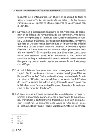 LA VIDA DE JESUCRISTO EN LOS DISCÍPULOS MISIONEROS
108
trumento de la íntima unión con Dios y de la unidad de todo el
género humano”65
. La comunión de los fieles y de las Iglesias
Particulares en el Pueblo de Dios se sustenta en la comunión con
la Trinidad.
156. La vocación al discipulado misionero es con-vocación a la comu-
nión en su Iglesia. No hay discipulado sin comunión. Ante la ten-
tación, muy presente en la cultura actual, de ser cristianos sin Igle-
sia y las nuevas búsquedas espirituales individualistas, afirmamos
que la fe en Jesucristo nos llegó a través de la comunidad eclesial
y ella “nos da una familia, la familia universal de Dios en la Iglesia
Católica. La fe nos libera del aislamiento del yo, porque nos lleva
a la comunión”66
. Esto significa que una dimensión constitutiva
del acontecimiento cristiano es la pertenencia a una comunidad
concreta, en la que podamos vivir una experiencia permanente de
discipulado y de comunión con los sucesores de los Apóstoles y
con el Papa.
157. Al recibir la fe y el bautismo, los cristianos acogemos la acción del
Espíritu Santo que lleva a confesar a Jesús como Hijo de Dios y a
llamar a Dios “Abba”. Todos los bautizados y bautizadas de Améri-
ca Latina y El Caribe, “a través del sacerdocio común del Pueblo
de Dios”67
, estamos llamados a vivir y transmitir la comunión con
la Trinidad, pues “la evangelización es un llamado a la participa-
ción de la comunión trinitaria”68
.
158. Al igual que las primeras comunidades de cristianos, hoy nos re-
unimos asiduamente para “escuchar la enseñanza de los apósto-
les, vivir unidos y participar en la fracción del pan y en las oracio-
nes” (Hch 2, 42). La comunión de la Iglesia se nutre con el Pan de
la Palabra de Dios y con el Pan del Cuerpo de Cristo. La Eucaristía,
65 LG 1.
66 DI 3.
67 Ibíd., 5.
68 DP 218.
 