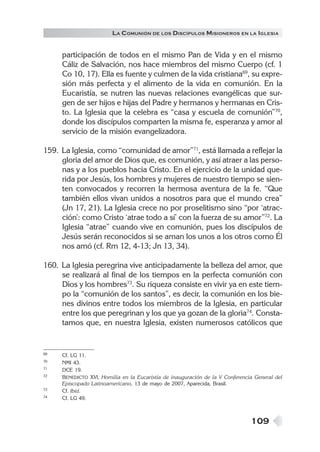109
LA COMUNIÓN DE LOS DISCÍPULOS MISIONEROS EN LA IGLESIA
participación de todos en el mismo Pan de Vida y en el mismo
Cáliz de Salvación, nos hace miembros del mismo Cuerpo (cf. 1
Co 10, 17). Ella es fuente y culmen de la vida cristiana69
, su expre-
sión más perfecta y el alimento de la vida en comunión. En la
Eucaristía, se nutren las nuevas relaciones evangélicas que sur-
gen de ser hijos e hijas del Padre y hermanos y hermanas en Cris-
to. La Iglesia que la celebra es “casa y escuela de comunión”70
,
donde los discípulos comparten la misma fe, esperanza y amor al
servicio de la misión evangelizadora.
159. La Iglesia, como “comunidad de amor”71
, está llamada a reflejar la
gloria del amor de Dios que, es comunión, y así atraer a las perso-
nas y a los pueblos hacia Cristo. En el ejercicio de la unidad que-
rida por Jesús, los hombres y mujeres de nuestro tiempo se sien-
ten convocados y recorren la hermosa aventura de la fe. “Que
también ellos vivan unidos a nosotros para que el mundo crea”
(Jn 17, 21). La Iglesia crece no por proselitismo sino “por ‘atrac-
ción’: como Cristo ‘atrae todo a sí’ con la fuerza de su amor”72
. La
Iglesia “atrae” cuando vive en comunión, pues los discípulos de
Jesús serán reconocidos si se aman los unos a los otros como Él
nos amó (cf. Rm 12, 4-13; Jn 13, 34).
160. La Iglesia peregrina vive anticipadamente la belleza del amor, que
se realizará al final de los tiempos en la perfecta comunión con
Dios y los hombres73
. Su riqueza consiste en vivir ya en este tiem-
po la “comunión de los santos”, es decir, la comunión en los bie-
nes divinos entre todos los miembros de la Iglesia, en particular
entre los que peregrinan y los que ya gozan de la gloria74
. Consta-
tamos que, en nuestra Iglesia, existen numerosos católicos que
69 Cf. LG 11.
70 NMI 43.
71 DCE 19.
72 BENEDICTO XVI, Homilía en la Eucaristía de inauguración de la V Conferencia General del
Episcopado Latinoamericano, 13 de mayo de 2007, Aparecida, Brasil.
73 Cf. Ibíd.
74 Cf. LG 49.
 