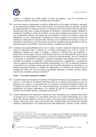 Documento de Aparecida
78
Consejo Episcopal Latinoamericano
Carrera 5a. Nº 118-31 (Usaquén) - Tel: (57-1) 657 8330 - Fax: 612 1929 - Apartado Aéreo 51086 – Santa Fe de Bogotá, D.C - Colombia
E-MAIL: comunicacion@celam.org — www.celam.org
virtudes y costumbres que harán estable el hogar que funden, y que los convertirán en
constructores solidarios de la paz y del futuro de la sociedad189
.
329. Ante esta situación, fortaleciendo la estrecha colaboración con los padres de familia y pensando
en una educación de calidad a la que tienen derecho, sin distinción, todos los alumnos y alumnas
de nuestros pueblos, es necesario insistir en el auténtico fin de toda escuela. Ella está llamada a
transformarse ante todo, en lugar privilegiado de formación y promoción integral, mediante la
asimilación sistemática y crítica de la cultura, cosa que logra mediante un encuentro vivo y vital
con el patrimonio cultural. Esto supone que tal encuentro se realice en la escuela en forma de
elaboración, es decir, confrontando e insertando los valores perennes en el contexto actual. En
realidad, la cultura para ser educativa debe insertarse en los problemas del tiempo en el que se
desarrolla la vida del joven. De esta manera las distintas disciplinas han de presentar no sólo un
saber por adquirir, sino también valores por asimilar, y verdades por descubrir.
330. Constituye una responsabilidad estricta de la escuela, en cuanto institución educativa, poner de
relieve la dimensión ética y religiosa de la cultura, precisamente con el fin de activar el
dinamismo espiritual del sujeto y ayudarle a alcanzar la libertad ética que presupone y
perfecciona a la psicológica. Pero no se da libertad ética sino en la confrontación con los valores
absolutos de los cuales depende el sentido y el valor de la vida del hombre. Aun en el ámbito de
la educación, se manifiesta la tendencia a asumir la actualidad como parámetro de los valores,
corriendo así el peligro de responder a aspiraciones transitorias y superficiales, y de perder de
vista las exigencias más profundas del mundo contemporáneo. (E.C.30). La educación humaniza
y personaliza al ser humano cuando logra que éste desarrolle plenamente su pensamiento y su
libertad, haciéndolo fructificar en hábitos de comprensión y en iniciativas de comunión con la
totalidad del orden real. De esta manera ser humano humaniza su mundo, produce cultura,
transforma la sociedad y construye la historia190
6.4.6.1 Los centros educativos católicos
331. La misión primaria de la Iglesia es anunciar el Evangelio de manera tal que garantice la relación
entre fe y vida tanto en la persona individual como en el contexto socio-cultural en que las
personas viven, actúan y se relacionan entre sí. Así procura “transformar mediante la fuerza del
Evangelio los criterios de juicio, los valores determinantes, los puntos de interés, las líneas de
pensamiento, las fuentes inspiradoras y los modelos de vida de la humanidad que están en
contraste con la Palabra de Dios y el designio de salvación”191
.
332. Cuando hablamos de una educación cristiana, por tanto, entendemos que el maestro educa hacia
un proyecto de ser humano en el que habite Jesucristo con el poder transformador de su vida
nueva. Hay muchos aspectos en los que se educa y de los que consta el proyecto educativo. Hay
muchos valores, pero estos valores nunca están solos, siempre forman una constelación ordenada
explícita o implícitamente. Si la ordenación tiene como fundamento y término a Cristo, entonces
189
FC 36-38; JUAN PABLO II, Carta a la Familias, 13, 2 de febrero de 1994; Pontificio Consejo para la Familia,
Carta de los derechos de la familia, Art. 5c, 22 de octubre de 1983; Pontificio Consejo para la Familia, Sexualidad
humana, verdad y significado, Orientaciones educativas en familia, 8 de diciembre de 1995.
190
DP1025
191
EN 19
 