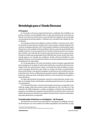 Metodologia para o I Sínodo Diocesano
A Pesquisa
    23. Formada a estrutura organizacional para a realização dos trabalhos, era
preciso conhecer nossa realidade atual, ou seja, precisávamos de uma visão rea-
lista de nossa Diocese. Diante disso, e para atender tais exigências, foi contratada
uma pesquisa de opinião pública14 realizada com moradores das cidades de nos-
sa Diocese.
    24. A pesquisa tinha como objetivo conhecer melhor o contexto sócio-cultu-
ral-eclesial no qual estamos inseridos, bem como estudar a relação da Igreja com
seu povo. A pesquisa abordou 2.031 entrevistados, divididos em dois grupos: quem
frequenta as comunidades eclesiais (público interno) e pessoas da sociedade civil
(público externo). A amostra garantiu um nível de confiança de 95% com resulta-
dos contidos num intervalo de 2.2 pontos percentuais para mais ou para menos.
Os bairros residenciais pesquisados foram definidos por sorteio, tendo sido entre-
vistado apenas um morador por residência. Sendo a Diocese dividida em sete
Regiões Pastorais, as entrevistas foram feitas em número proporcional ao número
de habitantes de cada região.
    25. Os pesquisadores, de nível universitário, foram treinados especialmente
para a pesquisa em questão. O sistema de verificação e controle se deu por amos-
tragem (20% dos questionários). Após a conclusão da coleta de dados, uma pri-
meira checagem demonstrou que todos os campos de todos os questionários
foram preenchidos e não apontou qualquer incoerência ou inconsistência em seu
preenchimento. Tanto a codificação das questões quanto a digitação dos códigos
passaram, ainda, por duas verificações distintas: uma manual, por amostragem, e
outra eletrônica.
    26. Após apresentação da pesquisa, durante as duas primeiras sessões sino-
dais, os resultados foram sintetizados e avaliados posteriormente em cada sessão
correspondente.
    27. O Sínodo Diocesano, como já mencionado, estruturou-se seguindo o mé-
todo Ver, Julgar e Agir. Nas sessões iniciais, referentes ao “Ver”, nos dias 6 e 27 de
setembro de 2008, realizamos a análise sociológica e histórica do conteúdo da
pesquisa, uma análise da conjuntura social, política e econômica, bem como uma
análise da conjuntura eclesial. Essas análises nos permitiram muitas constatações,
das quais destacamos as seguintes:

Considerações históricas e sociológicas15 da Pesquisa
    28. Diante de um cenário novo, percebemos uma Igreja consolidada, assenta-
da, formada por um “novo católico”, de melhor qualidade e mais definido, ou seja,

14 Instituto Data-Vale, Pesquisas de Opiniões Públicas.
15 Os Professores Francisco Sodero Toledo e Silvio Luiz Costa, respectivamente, assessoram este momento.                 11
I Sínodo Diocesano                                                                                         Documento Conclusivo
 