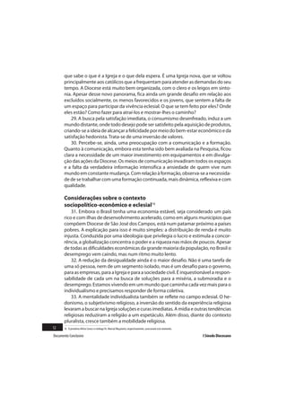 que sabe o que é a Igreja e o que dela espera. É uma Igreja nova, que se voltou
       principalmente aos católicos que a frequentam para atender as demandas do seu
       tempo. A Diocese está muito bem organizada, com o clero e os leigos em sinto-
       nia. Apesar desse novo panorama, fica ainda um grande desafio em relação aos
       excluídos socialmente, os menos favorecidos e os jovens, que sentem a falta de
       um espaço para participar da vivência eclesial. O que se tem feito por eles? Onde
       eles estão? Como fazer para atraí-los e mostrar-lhes o caminho?
           29. A busca pela satisfação imediata, o consumismo desenfreado, induz a um
       mundo distante, onde todo desejo pode ser satisfeito pela aquisição de produtos,
       criando-se a ideia de alcançar a felicidade por meio do bem-estar econômico e da
       satisfação hedonista. Trata-se de uma inversão de valores.
           30. Percebe-se, ainda, uma preocupação com a comunicação e a formação.
       Quanto à comunicação, embora esta tenha sido bem avaliada na Pesquisa, ficou
       clara a necessidade de um maior investimento em equipamentos e em divulga-
       ção das ações da Diocese. Os meios de comunicação invadiram todos os espaços
       e a falta da verdadeira informação intensifica a ansiedade de quem vive num
       mundo em constante mudança. Com relação à formação, observa-se a necessida-
       de de se trabalhar com uma formação continuada, mais dinâmica, reflexiva e com
       qualidade.

       Considerações sobre o contexto
       sociopolítico-econômico e eclesial16
           31. Embora o Brasil tenha uma economia estável, seja considerado um país
       rico e com ilhas de desenvolvimento acelerado, como em alguns municípios que
       compõem Diocese de São José dos Campos, está num patamar próximo a países
       pobres. A explicação para isso é muito simples: a distribuição de renda é muito
       injusta. Conduzida por uma ideologia que privilegia o lucro e estimula a concor-
       rência, a globalização concentra o poder e a riqueza nas mãos de poucos. Apesar
       de todas as dificuldades econômicas da grande maioria da população, no Brasil o
       desemprego vem caindo, mas num ritmo muito lento.
           32. A redução da desigualdade ainda é o maior desafio. Não é uma tarefa de
       uma só pessoa, nem de um segmento isolado, mas é um desafio para o governo,
       para as empresas, para a Igreja e para a sociedade civil. É inquestionável a respon-
       sabilidade de cada um na busca de soluções para a miséria, a submoradia e o
       desemprego. Estamos vivendo em um mundo que caminha cada vez mais para o
       individualismo e precisamos responder de forma coletiva.
           33. A mentalidade individualista também se reflete no campo eclesial. O he-
       donismo, o subjetivismo religioso, a inversão do sentido da experiência religiosa
       levaram a buscar na Igreja soluções e curas imediatas. A mídia e outras tendências
       religiosas reduziram a religião a um espetáculo. Além disso, diante do contexto
       pluralista, cresce também a mobilidade religiosa.
12     16 O jornalista Hélcio Costa e o teólogo Pe. Marcial Maçaneiro, respectivamente, assessoram este momento.

Documento Conclusivo                                                                                               I Sínodo Diocesano
 