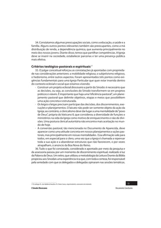 34. Constatamos algumas preocupações sociais, como a educação, a saúde e a
família. Alguns outros pontos relevantes também são preocupantes, como a má
distribuição de renda, a dependência química, que aumenta principalmente no
meio dos nossos jovens. Diante disso, temos que partilhar competências. A Igreja
deve se inserir na sociedade, estabelecer parcerias e ter uma presença pública
mais efetiva.

Critérios teológico-pastorais e espirituais17
   35. O julgar conceitual reforçou as constatações já apontadas com proprieda-
de nas considerações anteriores: a mobilidade religiosa, o subjetivismo religioso,
o hedonismo, entre outros aspectos. Foram apresentados três pontos como exi-
gências fundamentais para uma Igreja Particular que quer estar inserida dentro
do contexto eclesial e social que estamos vivendo:
   · Construir um projeto eclesial diocesano a partir do Sínodo: é necessário que
      as decisões, ou seja, as conclusões do Sínodo transformem-se em projetos
      práticos e viáveis. É importante que haja uma “eficiência pastoral”, um plane-
      jamento pastoral que delimite objetivos, etapas e meios que possibilitem
      uma ação concreta e estruturada.
   · Os leigos e leigas precisam participar das decisões, dos discernimentos, exe-
      cuções e planejamentos. O laicato não pode ser somente objeto da ação da
      Igreja; ao contrário, o clericalismo deve dar lugar a uma mentalidade de “povo
      de Deus”, própria do Vaticano II, que considerou a diversidade de funções e
      ministérios na vida da Igreja como motivo de enriquecimento e não de divi-
      sões. Uma postura clerical autoritária não encontra mais aceitação no mun-
      do de hoje.
   · A conversão pastoral, tão mencionada no Documento de Aparecida, deve
      aparecer como uma atitude concreta em nossos planejamentos e ações pas-
      torais, mas principalmente em nossas mentalidades. Essa afirmação vale para
      todos, em especial para o clero, uma vez que a Igreja é chamada a repensar
      toda a sua ação e a abandonar estruturas que não favorecem, e por vezes
      atrapalham, o anúncio da Boa Nova do Reino.
   36. Tudo o que foi constatado, considerado e apontado por meio da pesquisa e
da assessoria passou por um momento de discernimento espiritual, realizado à luz
da Palavra de Deus. Um retiro, que utilizou a metodologia da Leitura Orante da Bíblia
propiciou aos Sinodais uma experiência rica que, com toda a certeza, foi responsável
pela seriedade com que os delegados e delegadas opinaram nas sessões temáticas.




17 Os teólogos Pe. José Adalberto Vanzella e Pe. Osmar Cavaca, respectivamente, assessoram este momento.                 13
I Sínodo Diocesano                                                                                         Documento Conclusivo
 