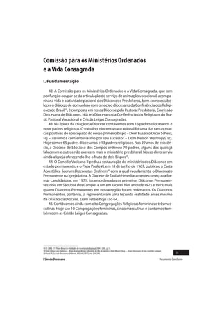 Comissão para os Ministérios Ordenados
e a Vida Consagrada
I. Fundamentação

     42. A Comissão para os Ministérios Ordenados e a Vida Consagrada, que tem
por função ocupar-se da articulação do serviço de animação vocacional, acompa-
nhar a vida e a atividade pastoral dos Diáconos e Presbíteros, bem como estabe-
lecer o diálogo de comunhão com o núcleo diocesano da Conferência dos Religi-
osos do Brasil18, é composta em nossa Diocese pela Pastoral Presbiteral, Comissão
Diocesana de Diáconos, Núcleo Diocesano da Conferência dos Religiosos do Bra-
sil, Pastoral Vocacional e Cristãs Leigas Consagradas.
     43. Na época da criação da Diocese contávamos com 16 padres diocesanos e
nove padres religiosos. O trabalho e incentivo vocacional foi uma das tantas mar-
cas positivas do episcopado do nosso primeiro bispo – Dom Eusébio Oscar Scheid,
scj – assumida com entusiasmo por seu sucessor – Dom Nelson Westrupp, scj.
Hoje somos 65 padres diocesanos e 13 padres religiosos. Nos 29 anos de existên-
cia, a Diocese de São José dos Campos ordenou 70 padres, alguns dos quais já
faleceram e outros não exercem mais o ministério presbiteral. Nosso clero serviu
ainda a Igreja oferecendo-lhe o fruto de dois Bispos19.
     44. O Concílio Vaticano II pediu a restauração do ministério dos Diáconos em
estado permanente, e o Papa Paulo VI, em 18 de junho de 1967, publicou a Carta
Apostólica Sacrum Diaconatus Ordinem20 com a qual regulamenta o Diaconato
Permanente na Igreja latina. A Diocese de Taubaté imediatamente começou a for-
mar candidatos e, em 1971, foram ordenados os primeiros Diáconos Permanen-
tes: dois em São José dos Campos e um em Jacareí. Nos anos de 1975 e 1979, mais
quatro Diáconos Permanentes em nossa região foram ordenados. Os Diáconos
Permanentes, portanto, já representavam uma fecunda realidade antes mesmo
da criação da Diocese. Eram sete e hoje são 64.
     45. Contávamos ainda com oito Congregações Religiosas femininas e três mas-
culinas. Hoje são 10 Congregações femininas, cinco masculinas e contamos tam-
bém com as Cristãs Leigas Consagradas.




18 Cf. CNBB. 17º Plano Bienal de Atividades do Secretariado Nacional 2004 - 2005, p. 13.
19 Dom Dimas Lara Barbosa – Bispo Auxiliar de São Sebastião do Rio de Janeiro e Dom Moacir Silva – Bispo Diocesano de São José dos Campos.
20 Paulo VI. Sacrum Diaconatus Ordinem, AAS 64 (1977), nn. 534-540.                                                                                  15
I Sínodo Diocesano                                                                                                                     Documento Conclusivo
 