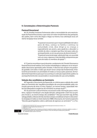II. Constatações e Determinações Pastorais

       Pastoral Vocacional
          46. Os Sinodais insistiram fortemente sobre a necessidade de uma reestrutu-
       ração da Pastoral Vocacional, o que inclui um maior envolvimento das paróquias,
       dos padres, bem como dos leigos e leigas na mesma. Essa solicitação ecoa um
       clamor da Igreja nesse sentido:

                                                       “A pastoral vocacional, que é responsabilidade de todo o
                                                       povo de Deus, começa na família e continua na
                                                       comunidade cristã, deve dirigir-se às crianças e
                                                       especialmente aos jovens, para ajudá-los a descobrir o
                                                       sentido da vida e o projeto que Deus tem para cada um,
                                                       acompanhando-os em seu processo de discernimento”21.
                                                       “A pastoral vocacional exige, sobretudo hoje, ser assumida
                                                       com um novo, vigoroso e mais decidido compromisso por
                                                       parte de todos os membros da igreja”22.

          47. É preciso reconhecer que já durante o andamento do I Sínodo Diocesano a
       Pastoral Vocacional realizou uma revisão metodológica e adequou-se às necessi-
       dades diocesanas apontadas pelos Sinodais. A diocese terá sempre uma profun-
       da gratidão com todos e todas que atuam nesse campo tão fundamental. A Pas-
       toral Vocacional deve ser prioridade em todas as nossas ações pastorais. De fun-
       damental importância para que isso aconteça é a atenção especial dos padres no
       acompanhamento dos vocacionados e vocacionadas de suas comunidades.

       Seleção dos candidatos ao Seminário
           48. Segundo o Documento de Aparecida, os critérios para a seleção dos candi-
       datos ao Seminário são: “equilíbrio psicológico de uma personalidade sadia, mo-
       tivação genuína de amor a Cristo, à Igreja e, ao mesmo tempo, capacidade inte-
       lectual adequada às exigências do ministério no tempo atual”23.
           49. Ao promover o discernimento vocacional e toda a formação para o minis-
       tério, a Igreja é movida por uma dupla atenção: salvaguardar o bem da sua pró-
       pria missão e, ao mesmo tempo, dos candidatos24. Para que esse bem seja, de fato,
       salvaguardado, a Diocese de São José dos Campos considerará sempre os documen-
       tos da Igreja em todos os níveis (Santa Sé, CNBB e Diocesano), de maneira especial o
       “Decreto geral legislativo sobre a admissão de egressos ao seminário”25 e a “Ins-

       21   CELAM. Documento de Aparecida. Texto conclusivo da V Conferência Geral do Episcopado Latino-Americano e do Caribe, n. 314.
       22   JOÃO PAULO II. Exortação Apostólica Pastores Dabo Vobis, n. 34.
       23   CELAM., op. cit., n. 318.
       24   Cf. Congregação para a Educação Católica. Orientações para utilização das competências psicológicas na admissão e na formação dos candidatos ao sacerdócio, n. 1.
       25   CNBB. Decreto geral legislativo sobre a admissão de egressos ao seminário. In: http://www.cnbb.org.br/ns/modules/mastop_publish/files/
16          files_48d8ebd3d2758.pdf, acessado em 16/07/2010.

Documento Conclusivo                                                                                                                              I Sínodo Diocesano
 