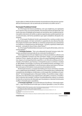 trução sobre os critérios de discernimento vocacional acerca das pessoas com ten-
dências homossexuais e da sua admissão ao seminário e às ordens sacras”26.

Formação Presbiteral inicial
    50. A formação dos futuros presbíteros, com suas exigências, já se apresenta
em si mesma como um enorme desafio. À luz do Documento de Aparecida27 fica
muito claro que a finalidade da formação nos seminários não é simplesmente for-
mar padres executores de tarefas ou apenas capacitar para a prática pastoral, mas
é, acima de tudo, a de formar presbíteros que sejam verdadeiros discípulos mis-
sionários.
    51. A Formação Presbiteral inicial e permanente foi e continua sendo nossa
grande preocupação. Um bom seminário é a garantia de uma diocese fecunda.
Um projeto formativo bem definido no seminário proporciona aos seminaristas
um autêntico e integral processo de formação – humana, espiritual, intelectual e
pastoral – centrada em Jesus Cristo, o Bom Pastor28.
    52. A Formação Presbiteral deve estruturar-se em quatro dimensões, como nos
ensina a Igreja29:
    a) Formação humana - “Sem uma adequada formação humana, toda a for-
mação sacerdotal estaria privada do seu necessário fundamento”30.
    A formação humana tem por objetivo que os futuros presbíteros cultivem uma
série de qualidades humanas que lhes permitam chegar a ser personalidades
maduras e livres, capazes de suportar o peso da responsabilidade pastoral. Para
isso, requer um acompanhamento específico e um clima de confiança entre for-
mandos e formadores, que favoreça a transparência para se conhecer e resolver
as dificuldades encontradas no processo de amadurecimento psicológico. A li-
berdade com responsabilidade é uma ferramenta valiosa tanto para os forman-
dos como para os formadores nesse processo de amadurecimento.
    Na formação humana, as equipes formadoras de nossos seminários contarão
com a colaboração de psicólogos, conforme as “Orientações para a utilização das
competências psicológicas na admissão e na formação dos candidatos ao sacer-
dócio”31 da Congregação para a Educação Católica. O sacerdócio exige a educa-
ção para uma vida ascética que capacite para a disciplina, a renúncia, a mortifica-
ção e o domínio dos sentidos. Conhecer-se profundamente e deixar-se conhecer
é a base de um processo de educação que visa preparar a natureza humana para
acolher o chamado para o sacerdócio.
    b) Formação espiritual - O Concílio Vaticano II já afirmou: “a formação espiri-
tual (...) seja ministrada de tal modo que os alunos aprendem a viver em íntima
26 Congregação para a Educação Católica. Instrução sobre os critérios de discernimento vocacional acerca das pessoas com tendências homossexuais e da sua admissão
   ao seminário e às ordens sacras. In: http://www.vatican.va/roman_curia/congregations/ccatheduc/documents/
   rc_con_ccatheduc_doc_20051104_istruzione_po.html , acessado em 16/07/2010.
27 Cf. CELAM. Documento de Aparecida. Texto conclusivo da V Conferência Geral do Episcopado Latino-Americano e do Caribe, nn. 314 – 327.
28 Cf.Ibid., n. 319.
29 Cf. JOÃO PAULO II. Exortação Apostólica Pastores Dabo Vobis.
30 Ibid., n. 43.
31 Congregação para a Educação Católica. Orientações para a utilização das competências psicológicas na admissão e na formação dos candidatos ao sacerdócio.         17
I Sínodo Diocesano                                                                                                                                Documento Conclusivo
 