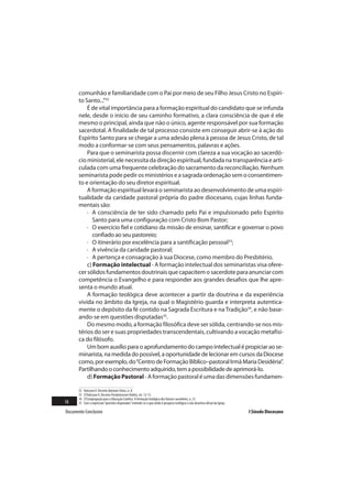 comunhão e familiaridade com o Pai por meio de seu Filho Jesus Cristo no Espíri-
       to Santo...”32
           É de vital importância para a formação espiritual do candidato que se infunda
       nele, desde o início de seu caminho formativo, a clara consciência de que é ele
       mesmo o principal, ainda que não o único, agente responsável por sua formação
       sacerdotal. A finalidade de tal processo consiste em conseguir abrir-se à ação do
       Espírito Santo para se chegar a uma adesão plena à pessoa de Jesus Cristo, de tal
       modo a conformar-se com seus pensamentos, palavras e ações.
           Para que o seminarista possa discernir com clareza a sua vocação ao sacerdó-
       cio ministerial, ele necessita da direção espiritual, fundada na transparência e arti-
       culada com uma frequente celebração do sacramento da reconciliação. Nenhum
       seminarista pode pedir os ministérios e a sagrada ordenação sem o consentimen-
       to e orientação do seu diretor espiritual.
           A formação espiritual levará o seminarista ao desenvolvimento de uma espiri-
       tualidade da caridade pastoral própria do padre diocesano, cujas linhas funda-
       mentais são:
           · A consciência de ter sido chamado pelo Pai e impulsionado pelo Espírito
             Santo para uma configuração com Cristo Bom Pastor;
           · O exercício fiel e cotidiano da missão de ensinar, santificar e governar o povo
             confiado ao seu pastoreio;
           · O itinerário por excelência para a santificação pessoal33;
           · A vivência da caridade pastoral;
           · A pertença e consagração à sua Diocese, como membro do Presbitério.
           c) Formação intelectual - A formação intelectual dos seminaristas visa ofere-
       cer sólidos fundamentos doutrinais que capacitem o sacerdote para anunciar com
       competência o Evangelho e para responder aos grandes desafios que lhe apre-
       senta o mundo atual.
           A formação teológica deve acontecer a partir da doutrina e da experiência
       vivida no âmbito da Igreja, na qual o Magistério guarda e interpreta autentica-
       mente o depósito da fé contido na Sagrada Escritura e na Tradição34, e não base-
       ando-se em questões disputadas35.
           Do mesmo modo, a formação filosófica deve ser sólida, centrando-se nos mis-
       térios do ser e suas propriedades transcendentais, cultivando a vocação metafísi-
       ca do filósofo.
           Um bom auxílio para o aprofundamento do campo intelectual é propiciar ao se-
       minarista, na medida do possível, a oportunidade de lecionar em cursos da Diocese
       como, por exemplo, do “Centro de Formação Bíblico–pastoral Irmã Maria Desidéria”.
       Partilhando o conhecimento adquirido, tem a possibilidade de aprimorá-lo.
           d) Formação Pastoral - A formação pastoral é uma das dimensões fundamen-

       32   Vaticano II. Decreto Optatam Totius, n. 8.
       33   Cf.Vaticano II. Decreto Presbyterorum Ordinis, nn. 12-13.
       34   Cf.Congregação para a Educação Católica. A formação teológica dos futuros sacerdotes, n. 21.
18     35   Com a expressão “questões disputadas” entende-se o que ainda é pesquisa teológica e não doutrina oficial da Igreja.

Documento Conclusivo                                                                                                              I Sínodo Diocesano
 