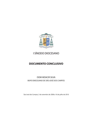 I SÍNODO DIOCESANO


       DOCUMENTO CONCLUSIVO



                  DOM MOACIR SILVA
     BISPO DIOCESANO DE SÃO JOSÉ DOS CAMPOS




São José dos Campos, 5 de setembro de 2008 a 16 de julho de 2010
 