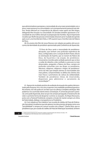 que administradores paroquiais; a necessidade de uma maior proximidade com o
       povo, maior presença na comunidade e um acompanhamento pastoral mais efe-
       tivo. Ainda referiram-se à importância de oferecer maior apoio aos fiéis leigos,
       delegando-lhes funções na comunidade. Os Sinodais também apontaram a ne-
       cessidade de uma melhor atenção na preparação das homilias. Aqui é importante
       ressaltar que 40,8% das pessoas entrevistadas disseram já ter mudado de opinião
       após ouvir uma homilia bem feita, e 59% querem que a homilia trate da Palavra
       de Deus.
           60. Os anseios dos fiéis de nossa Diocese com relação aos padres vêm ao en-
       contro da identidade do presbítero apresentado pela Conferência de Aparecida:

                                                     “O Povo de Deus sente a necessidade de presbíteros-
                                                    discípulos: que tenham uma profunda experiência de
                                                    Deus, configurados com o coração do Bom Pastor, dóceis
                                                    às orientações do Espírito, que se nutram da Palavra de
                                                    Deus, da Eucaristia e da oração; de presbíteros-
                                                    missionários movidos pela caridade pastoral: que os leve
                                                    a cuidar do rebanho a eles confiado e a procurar os mais
                                                    distanciados, pregando a Palavra de Deus, sempre em
                                                    profunda comunhão com seu Bispo, os presbíteros,
                                                    diáconos, religiosos, religiosas e leigos; de presbíteros-
                                                    servis da vida: que estejam atentos às necessidades dos
                                                    mais pobres, comprometidos na defesa dos direitos dos
                                                    mais fracos e promotores da cultura da solidariedade.
                                                    Também de presbíteros cheios de misericórdia,
                                                    disponíveis para administrar o sacramento da
                                                    reconciliação”37.

            61. Apesar do resultado positivo da avaliação da atuação dos padres demons-
       trado pela Pesquisa, há o risco de se apontar uma realidade presbiteral genérica.
       No entanto, isto não pode ser um fator que nos ofereça completa satisfação. Não
       podemos nos acomodar diante desta constatação. A conversão pessoal e pasto-
       ral, como pede Aparecida, deve ser por nós sempre perseguida. O testemunho de
       vida é a primeira forma de despertar e animar as vocações. Ao Bispo Diocesano,
       junto com a Pastoral Presbiteral, compete a missão de manter sempre um clima
       de fraternidade, diálogo e transparência no Presbitério.
            62. Com relação ao “Ano Sabático”, por ocasião do Jubileu de Prata de Ordena-
       ção Sacerdotal, ressaltamos que ele aparece nos documentos da Igreja como uma
       “possibilidade” e sempre em comum acordo com o Bispo38. Diante disto, que os
       presbíteros que, por ocasião do Jubileu de Prata de Ordenação Sacerdotal, sentirem

       37 CELAM. Documento de Aparecida. Texto conclusivo da V Conferência Geral do Episcopado Latino-Americano e do Caribe, n. 199.
20     38 Cf. Congregação para o Clero. Diretório para a vida e o ministério do presbítero, n. 83.

Documento Conclusivo                                                                                                                   I Sínodo Diocesano
 