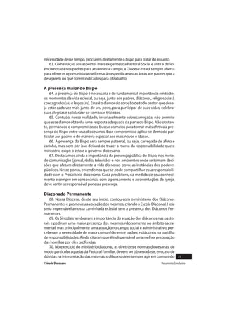 necessidade desse tempo, procurem diretamente o Bispo para tratar do assunto.
   63. Com relação aos aspectos mais exigentes da Pastoral Social e ante a defici-
ência notada nos padres para atuar nesse campo, a Diocese estará sempre aberta
para oferecer oportunidade de formação específica nestas áreas aos padres que a
desejarem ou que forem indicados para o trabalho.

A presença maior do Bispo
    64. A presença do Bispo é necessária e de fundamental importância em todos
os momentos da vida eclesial, ou seja, junto aos padres, diáconos, religiosos(as),
consagrados(as) e leigos(as). Esse é o clamor do coração de todo pastor que dese-
ja estar cada vez mais junto de seu povo, para participar de suas vidas, celebrar
suas alegrias e solidarizar-se com suas tristezas.
    65. Contudo, nossa realidade, invariavelmente sobrecarregada, não permite
que esse clamor obtenha uma resposta adequada da parte do Bispo. Não obstan-
te, permanece o compromisso de buscar os meios para tornar mais efetiva a pre-
sença do Bispo entre seus diocesanos. Esse compromisso aplica-se de modo par-
ticular aos padres e de maneira especial aos mais novos e idosos.
    66. A presença do Bispo será sempre paternal, ou seja, carregada de afeto e
carinho, mas nem por isso deixará de trazer a marca da responsabilidade que o
ministério exige: o zelo e o governo diocesano.
    67. Destacamos ainda a importância da presença pública do Bispo, nos meios
de comunicação (jornal, rádio, televisão) e nos ambientes onde se tomam deci-
sões que afetam diretamente a vida do nosso povo: as instâncias dos poderes
públicos. Nesse ponto, entendemos que se pode compartilhar essa responsabili-
dade com o Presbitério diocesano. Cada presbítero, na medida de seu conheci-
mento e sempre em consonância com o pensamento e as orientações da Igreja,
deve sentir-se responsável por essa presença.

Diaconado Permanente
    68. Nossa Diocese, desde seu início, contou com o ministério dos Diáconos
Permanentes e promoveu a vocação dos mesmos, criando a Escola Diaconal. Hoje
seria impensável a nossa caminhada eclesial sem a presença dos Diáconos Per-
manentes.
    69. Os Sinodais lembraram a importância da atuação dos diáconos nas pasto-
rais e pediram uma maior presença dos mesmos não somente no âmbito sacra-
mental, mas principalmente uma atuação no campo social e administrativo; per-
ceberam a necessidade de maior comunhão entre padres e diáconos na partilha
de responsabilidades. Ainda citaram que é indispensável uma melhor preparação
das homilias por eles proferidas.
    70. No exercício do ministério diaconal, as diretrizes e normas diocesanas, de
modo particular aquelas da Pastoral Familiar, devem ser observadas e, em caso de
dúvidas na interpretação das mesmas, o diácono deve sempre agir em comunhão 21
I Sínodo Diocesano                                                       Documento Conclusivo
 