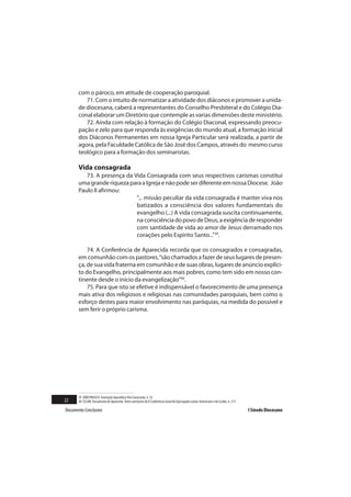 com o pároco, em atitude de cooperação paroquial.
          71. Com o intuito de normatizar a atividade dos diáconos e promover a unida-
       de diocesana, caberá a representantes do Conselho Presbiteral e do Colégio Dia-
       conal elaborar um Diretório que contemple as varias dimensões deste ministério.
          72. Ainda com relação à formação do Colégio Diaconal, expressando preocu-
       pação e zelo para que responda às exigências do mundo atual, a formação inicial
       dos Diáconos Permanentes em nossa Igreja Particular será realizada, a partir de
       agora, pela Faculdade Católica de São José dos Campos, através do mesmo curso
       teológico para a formação dos seminaristas.

       Vida consagrada
          73. A presença da Vida Consagrada com seus respectivos carismas constitui
       uma grande riqueza para a Igreja e não pode ser diferente em nossa Diocese. João
       Paulo II afirmou:
                             “... missão peculiar da vida consagrada é manter viva nos
                             batizados a consciência dos valores fundamentais do
                             evangelho (...) A vida consagrada suscita continuamente,
                             na consciência do povo de Deus, a exigência de responder
                             com santidade de vida ao amor de Jesus derramado nos
                             corações pelo Espírito Santo...”39.

           74. A Conferência de Aparecida recorda que os consagrados e consagradas,
       em comunhão com os pastores, “são chamados a fazer de seus lugares de presen-
       ça, de sua vida fraterna em comunhão e de suas obras, lugares de anúncio explíci-
       to do Evangelho, principalmente aos mais pobres, como tem sido em nosso con-
       tinente desde o início da evangelização”40.
           75. Para que isto se efetive é indispensável o favorecimento de uma presença
       mais ativa dos religiosos e religiosas nas comunidades paroquiais, bem como o
       esforço destes para maior envolvimento nas paróquias, na medida do possível e
       sem ferir o próprio carisma.




       39 JOÃO PAULO II. Exortação Apostólica Vita Consecrata, n. 33.
22     40 CELAM. Documento de Aparecida. Texto conclusivo da V Conferência Geral do Episcopado Latino-Americano e do Caribe, n. 217.

Documento Conclusivo                                                                                                                   I Sínodo Diocesano
 