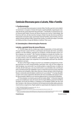 Comissão Diocesana para o Laicato, Vida e Família
I. Fundamentação
    76. A Comissão Diocesana para o Laicato, Vida e Família, que tem como objeti-
vo “promover a vocação e missão, formação e espiritualidade, organização e atu-
ação do laicato, particularmente da juventude41” e da família, é composta em nos-
sa Diocese pela Ordem Terceira de Nossa Senhora do Carmo, Fraternidade São
Francisco de Assis, de São José dos Campos, Ordem Secular dos Servos de Maria,
Pastoral da Juventude, Setor Juventude, Pastoral Familiar, Setor Família, Comuni-
dades Eclesiais de Base (CEBs), Pastoral dos Surdos, Conselho de Leigos, Comissão
em Defesa da Vida e Grupo de Médicos Católicos “São Lucas”.

II. Constatações e Determinações Pastorais

Laicato, a grande força de nossa Diocese
    77. “Os fiéis leigos são ‘os cristãos que estão incorporados a Cristo pelo batis-
mo, que formam o povo de Deus e participam das funções de Cristo: sacerdote,
profeta e rei. Eles realizam, segundo sua condição, a missão de todo o povo cris-
tão na Igreja e no mundo’42. São “homens da Igreja no coração do mundo, e ho-
mens do mundo no coração da Igreja”43. As dimensões ad-intra e ad-extra, ou seja,
as ações dentro e fora do ambiente eclesial devem ser, naquilo que lhes cabe,
assumidas pelos leigos com empenho. As comunidades precisam dos diversos
ministérios e serviços.
    78. Que os fieis leigos e leigas assumam seu verdadeiro protagonismo. Os lei-
gos precisam ser mais comprometidos, participar mais, não só como objeto da
ação da Igreja, mas exercendo “sua missão própria e específica que se realiza no
mundo, de tal modo que, com seu testemunho e sua atividade, eles contribuam
para a transformação das realidades e para a criação de estruturas justas segundo
os critérios do Evangelho. Além disso, eles tem o dever de fazer crível a fé que pro-
fessam, mostrando autenticidade e coerência em sua conduta”44. O campo da políti-
ca, bem como outros segmentos decisórios de nossa sociedade, são espaços caren-
tes dessa atuação. Aplicam-se as mesmas palavras para os movimentos populares.
    79. Esta atuação, no entanto, precisa de formação sólida45. A Diocese responde
a esta necessidade por meio do Centro de Formação Bíblico-pastoral Irmã Maria
Desidéria, da Escola de Política e Cidadania, da Faculdade Católica de São José
dos Campos e das diversas iniciativas de formação promovidas pelas pastorais,
movimentos e organismos. Papel capital na capacitação dos leigos(as) exercerá o
41   CNBB. 17º Plano Bienal de Atividades do Secretariado Nacional, 2004 - 2005, p. 29.
42   Cf. Vaticano II. Constituição Dogmática Lumen Gentium, n. 31.
43   CELAM. Documento de Aparecida. Texto conclusivo da V Conferência Geral do Episcopado Latino-Americano e do Caribe, n. 209.
44   Ibid., n. 210.
45   Cf.Ibid. n. 212: “Para cumprir sua missão com responsabilidade pessoal, os leigos necessitam de uma sólida formação doutrinal, pastoral, espiritual e um adequado
     acompanhamento para darem testemunho de Cristo e dos valores do reino no âmbito da vida social, econômica, política e cultural”.                                    23
I Sínodo Diocesano                                                                                                                                    Documento Conclusivo
 