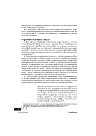 Conselho Diocesano de Leigos, organismo importante na organização do Laica-
       to, que auxilia em sua capacitação.
           80. O testemunho e a atuação pastoral de Franz de Castro Holzwarth46, advo-
       gado e militante dos Direitos Humanos, particularmente exercidos na APAC (As-
       sociação de Proteção e Assistência aos Condenados), é uma referência para o lai-
       cato da nossa diocese.

       Pequenas Comunidades Eclesiais
           81. Com o Documento de Aparecida, “constata-se que nos últimos anos está
       crescendo a espiritualidade de comunhão e que, com diversas metodologias, não
       poucos esforços têm sido feitos para levar os leigos a se integrarem nas pequenas
       comunidades eclesiais, que vão mostrando frutos abundantes. Nas pequenas co-
       munidades eclesiais temos um meio privilegiado para chegar à Nova Evangeliza-
       ção e para chegar a que os batizados vivam como autênticos discípulos e missio-
       nários de Cristo”47.
           82. Na estruturação paroquial, assumimos com a Conferência de Aparecida as
       pequenas comunidades eclesiais, que são “um ambiente propício para se escutar
       a Palavra de Deus, para viver a fraternidade, para animar na oração, para aprofun-
       dar processos de formação na fé e para fortalecer o exigente compromisso de ser
       apóstolos na sociedade de hoje. São lugares de experiência cristã e evangeliza-
       ção que, em meio à situação cultural que nos afeta, secularizada e hostil à Igreja,
       se fazem muito mais necessários”48. Com essas pequenas comunidades eclesiais,
       a paróquia vai se tornando comunidade de comunidades, uma rede de comuni-
       dades, “capazes de se articular conseguindo que seus membros se sintam real-
       mente discípulos e missionários de Jesus Cristo em comunhão”49.
           83. Como experiência de pequenas comunidades, as CEBs (Comunidades Eclesi-
       ais de Base) merecem uma atenção especial. O tempo de dedicação à missão e o
       número de pessoas envolvidas, por meio da setorização de nossas paróquias, tem
       trazido resultados satisfatórios. Com o Documento de Aparecida, afirmamos:

                                                     “As comunidades eclesiais de base, no seguimento
                                                     missionário de Jesus, têm a Palavra de Deus como fonte de
                                                     sua espiritualidade e a orientação de seus pastores como guia
                                                     que assegura a comunhão eclesial. Demonstram seu
                                                     compromisso evangelizador e missionário entre os mais
                                                     simples e afastados e são expressão visível da opção
                                                     preferencial pelos pobres. [...] as CEBs se convertem em um
                                                     sinal de vitalidade na Igreja particular.”50.
       46 Franz de Castro Holzwarth, nascido em Barra do Piraí - RJ, em 18 de maio de 1942, encerrou com sua morte uma vida repleta de ação em favor dos encarcerados. Foi
          assassinado aos 38 anos, no dia 14 de fevereiro de 1981, em Jacareí – SP, durante uma rebelião na cadeia, quando havia sido chamado para mediar as negociações
          e se ofereceu para ficar como refém no lugar de um policial militar. O seu processo de canonização foi instalado no dia 6 de março de 2009.
       47 CELAM. Documento de Aparecida. Texto conclusivo da V Conferência Geral do Episcopado Latino-Americano e do Caribe, n. 307.
       48 Ibid., n. 308.
       49 Ibid., n. 172.
24     50 Ibid., n. 179.

Documento Conclusivo                                                                                                                           I Sínodo Diocesano
 
