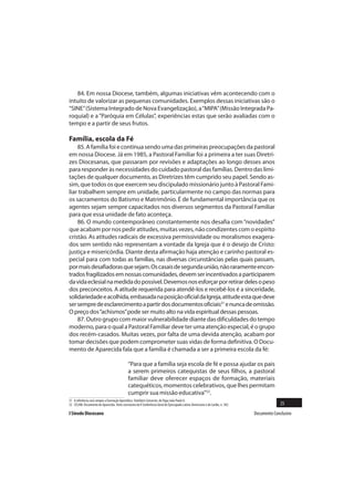 84. Em nossa Diocese, também, algumas iniciativas vêm acontecendo com o
intuito de valorizar as pequenas comunidades. Exemplos dessas iniciativas são o
“SINE” (Sistema Integrado de Nova Evangelização), a “MIPA” (Missão Integrada Pa-
roquial) e a “Paróquia em Células”, experiências estas que serão avaliadas com o
tempo e a partir de seus frutos.

Família, escola da Fé
    85. A família foi e continua sendo uma das primeiras preocupações da pastoral
em nossa Diocese. Já em 1985, a Pastoral Familiar foi a primeira a ter suas Diretri-
zes Diocesanas, que passaram por revisões e adaptações ao longo desses anos
para responder às necessidades do cuidado pastoral das famílias. Dentro das limi-
tações de qualquer documento, as Diretrizes têm cumprido seu papel. Sendo as-
sim, que todos os que exercem seu discipulado missionário junto à Pastoral Fami-
liar trabalhem sempre em unidade, particularmente no campo das normas para
os sacramentos do Batismo e Matrimônio. É de fundamental importância que os
agentes sejam sempre capacitados nos diversos segmentos da Pastoral Familiar
para que essa unidade de fato aconteça.
    86. O mundo contemporâneo constantemente nos desafia com “novidades”
que acabam por nos pedir atitudes, muitas vezes, não condizentes com o espírito
cristão. As atitudes radicais de excessiva permissividade ou moralismos exagera-
dos sem sentido não representam a vontade da Igreja que é o desejo de Cristo:
justiça e misericórdia. Diante desta afirmação haja atenção e carinho pastoral es-
pecial para com todas as famílias, nas diversas circunstâncias pelas quais passam,
por mais desafiadoras que sejam. Os casais de segunda união, não raramente encon-
trados fragilizados em nossas comunidades, devem ser incentivados a participarem
da vida eclesial na medida do possível. Devemos nos esforçar por retirar deles o peso
dos preconceitos. A atitude requerida para atendê-los e recebê-los é a sinceridade,
solidariedade e acolhida, embasada na posição oficial da Igreja, atitude esta que deve
ser sempre de esclarecimento a partir dos documentos oficiais51 e nunca de omissão.
O preço dos “achismos” pode ser muito alto na vida espiritual dessas pessoas.
    87. Outro grupo com maior vulnerabilidade diante das dificuldades do tempo
moderno, para o qual a Pastoral Familiar deve ter uma atenção especial, é o grupo
dos recém-casados. Muitas vezes, por falta de uma devida atenção, acabam por
tomar decisões que podem comprometer suas vidas de forma definitiva. O Docu-
mento de Aparecida fala que a família é chamada a ser a primeira escola da fé:

                                              “Para que a família seja escola de fé e possa ajudar os pais
                                              a serem primeiros catequistas de seus filhos, a pastoral
                                              familiar deve oferecer espaços de formação, materiais
                                              catequéticos, momentos celebrativos, que lhes permitam
                                              cumprir sua missão educativa”52.
51 A referência será sempre a Exortação Apostólica Familiaris Consortio, do Papa João Paulo II.
52 CELAM. Documento de Aparecida. Texto conclusivo da V Conferência Geral do Episcopado Latino-Americano e do Caribe, n. 302.                 25
I Sínodo Diocesano                                                                                                              Documento Conclusivo
 