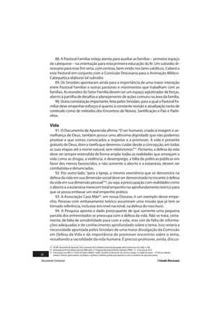 88. A Pastoral Familiar esteja atenta para auxiliar as famílias – primeiro espaço
       de catequese – na orientação para esta primeira educação da fé. Um subsídio di-
       ocesano para esse fim seria, com certeza, bem vindo nos lares católicos. Caberá a
       esta Pastoral em conjunto com a Comissão Diocesana para a Animação Bíblico-
       Catequética elaborar tal subsídio.
          89. Os Sinodais apontaram ainda para a importância de uma maior interação
       entre Pastoral Familiar e outras pastorais e movimentos que trabalham com as
       famílias. As reuniões do Setor Família devem ser um espaço aglutinador de forças,
       aberto à partilha de desafios e planejamento de ações comuns na área da família.
          90. Outra constatação importante, feita pelos Sinodais, para a qual a Pastoral Fa-
       miliar deve empenhar esforços é quanto à constante revisão e atualização tanto de
       conteúdo como de métodos dos Encontros de Noivos, Santificação e Pais e Padri-
       nhos.

       Vida
           91. O Documento de Aparecida afirma: “O ser humano, criado à imagem e se-
       melhança de Deus, também possui uma altíssima dignidade que não podemos
       pisotear e que somos convocados a respeitar e a promover. A vida é presente
       gratuito de Deus, dom e tarefa que devemos cuidar desde a concepção, em todas
       as suas etapas até a morte natural, sem relativismos”53. Portanto, a defesa da vida
       deve ser sempre entendida de forma ampla: todas as realidades que ameaçam a
       vida como as drogas, a violência, o desemprego, a falta de políticas públicas em
       favor dos menos favorecidos, e não somente o aborto e a eutanásia, devem ser
       combatidas e denunciadas.
           92. Por outro lado, “para a Igreja, a mesma veemência que se demonstra na
       defesa da vida em sua dimensão social deve ser demonstrada no tocante à defesa
       da vida em sua dimensão pessoal”54, ou seja, a preocupação com realidades como
       o aborto e a eutanásia merecem total empenho no aprofundamento teórico para
       que se possa embasar um real empenho prático.
           93. A Associação Casa Mãe55, em nossa Diocese, é um exemplo desse empe-
       nho. Pessoas com embasamento teórico assumiram uma missão que já tem se
       tornado referência, inclusive em nível nacional, na defesa do nascituro.
           94. A Pesquisa aponta o dado preocupante de que somente uma pequena
       parcela dos entrevistados se preocupa com a defesa da vida. Não se trata, certa-
       mente, de falta de sensibilidade para com a vida, mas sim de falta de informa-
       ções adequadas e de conhecimento aprofundado sobre o tema. Isso reitera a
       necessidade apontada pelos Sinodais de uma maior divulgação da Comissão
       em Defesa da Vida e da importância de promover encontros sobre o tema,
       ressaltando a sacralidade da vida humana. É preciso promover, ainda, discus-
       53 CELAM. Documento de Aparecida. Texto conclusivo da V Conferência Geral do Episcopado Latino-Americano e do Caribe, n. 464.
       54 Declaração da 48ª Assembleia Geral da CNBB sobre o 3º Programa Nacional de Direitos Humanos (PNDH - 3), 12 de maio de 2010.
       55 A Associação Casa Mãe é o “Centro de Ajuda à Mulher” (CAM), existente na Diocese de São José dos Campos, na cidade de Jacareí – SP. Tem por objetivo
26        orientar e oferecer apoio material, psicológico e espiritual a mulheres grávidas que optaram ou estão na iminência de optar pelo aborto.

Documento Conclusivo                                                                                                                          I Sínodo Diocesano
 