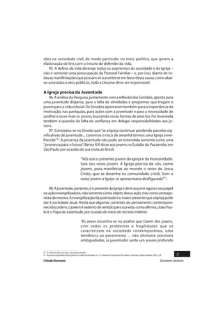 sões na sociedade civil, de modo particular no meio político, que gerem a
elaboração de leis com o intuito de defender da vida.
   95. A defesa da vida abrange todos os segmentos da sociedade e da Igreja –
não é somente uma preocupação da Pastoral Familiar – e, por isso, diante de to-
das as manifestações que possam vir a acontecer em favor desta causa, como abai-
xo-assinados e atos públicos, toda a Diocese deve ser responsável.

A Igreja precisa da Juventude
    96. A análise da Pesquisa, juntamente com a reflexão dos Sinodais, aponta para
uma juventude dispersa, para a falta de atividades e programas que tragam o
jovem para a vida eclesial. Os Sinodais apontaram também para a importância da
motivação, nas paróquias, para ações com a juventude e para a necessidade de
acolher e ouvir mais os jovens, buscando novas formas de atraí-los. Foi levantada
também a questão da falta de confiança em delegar responsabilidades aos jo-
vens.
    97. Constatou-se no Sínodo que “se a Igreja continuar perdendo parcelas sig-
nificativas de juventude... corremos o risco de amanhã termos uma Igreja enve-
lhecida”56. A presença da juventude não pode ser entendida somente como uma
“promessa para o futuro”. Bento XVI disse aos jovens no Estádio do Pacaembu em
São Paulo por ocasião de sua visita ao Brasil:

                                               “Vós sois o presente jovem da Igreja e da Humanidade.
                                               Sois seu rosto jovem. A Igreja precisa de vós, como
                                               jovens, para manifestar ao mundo o rosto de Jesus
                                               Cristo, que se desenha na comunidade cristã. Sem o
                                               rosto jovem a Igreja se apresentaria desfigurada”57.

     98. A juventude, portanto, é o presente da Igreja e deve assumir agora o seu papel
na ação evangelizadora, não somente como objeto dessa ação, mas como protago-
nista da mesma. A evangelização da juventude é o maior presente que a Igreja pode
dar à sociedade atual. Ainda que algumas correntes do pensamento contemporâ-
neo discordem, o jovem é sedento de sentido para sua vida, como afirmou João Pau-
lo II, o Papa da Juventude, por ocasião do início do terceiro milênio:

                                               “Às vezes encontra-se na análise que fazem dos jovens,
                                               com todos os problemas e fragilidades que os
                                               caracterizam na sociedade contemporânea, uma
                                               tendência ao pessimismo ... não obstante possíveis
                                               ambiguidades, (a juventude) sente um anseio profundo


56 Cf. Professor Silvio Luiz Costa. Transcrições Sinodais.
57 Discurso do Papa Bento XVI aos jovens no Estádio do Pacaembu, n.7. In: Palavras do Papa Bento XVI no Brasil. São Paulo: Edições Paulinas, 2007, p.30.            27
I Sínodo Diocesano                                                                                                                                    Documento Conclusivo
 