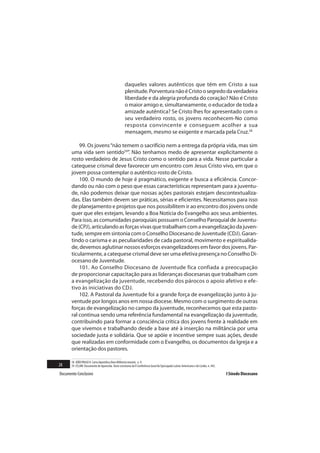 daqueles valores autênticos que têm em Cristo a sua
                                                     plenitude. Porventura não é Cristo o segredo da verdadeira
                                                     liberdade e da alegria profunda do coração? Não é Cristo
                                                     o maior amigo e, simultaneamente, o educador de toda a
                                                     amizade autêntica? Se Cristo lhes for apresentado com o
                                                     seu verdadeiro rosto, os jovens reconhecem-No como
                                                     resposta convincente e conseguem acolher a sua
                                                     mensagem, mesmo se exigente e marcada pela Cruz.58

           99. Os jovens “não temem o sacrifício nem a entrega da própria vida, mas sim
       uma vida sem sentido59”. Não tenhamos medo de apresentar explicitamente o
       rosto verdadeiro de Jesus Cristo como o sentido para a vida. Nesse particular a
       catequese crismal deve favorecer um encontro com Jesus Cristo vivo, em que o
       jovem possa contemplar o autêntico rosto de Cristo.
           100. O mundo de hoje é pragmático, exigente e busca a eficiência. Concor-
       dando ou não com o peso que essas características representam para a juventu-
       de, não podemos deixar que nossas ações pastorais estejam descontextualiza-
       das. Elas também devem ser práticas, sérias e eficientes. Necessitamos para isso
       de planejamento e projetos que nos possibilitem ir ao encontro dos jovens onde
       quer que eles estejam, levando a Boa Notícia do Evangelho aos seus ambientes.
       Para isso, as comunidades paroquiais possuam o Conselho Paroquial de Juventu-
       de (CPJ), articulando as forças vivas que trabalham com a evangelização da juven-
       tude, sempre em sintonia com o Conselho Diocesano de Juventude (CDJ). Garan-
       tindo o carisma e as peculiaridades de cada pastoral, movimento e espiritualida-
       de, devemos aglutinar nossos esforços evangelizadores em favor dos jovens. Par-
       ticularmente, a catequese crismal deve ser uma efetiva presença no Conselho Di-
       ocesano de Juventude.
           101. Ao Conselho Diocesano de Juventude fica confiada a preocupação
       de proporcionar capacitação para as lideranças diocesanas que trabalham com
       a evangelização da juventude, recebendo dos párocos o apoio afetivo e efe-
       tivo às iniciativas do CDJ.
           102. A Pastoral da Juventude foi a grande força de evangelização junto à ju-
       ventude por longos anos em nossa diocese. Mesmo com o surgimento de outras
       forças de evangelização no campo da juventude, reconhecemos que esta pasto-
       ral continua sendo uma referência fundamental na evangelização da juventude,
       contribuindo para formar a consciência crítica dos jovens frente à realidade em
       que vivemos e trabalhando desde a base até à inserção na militância por uma
       sociedade justa e solidária. Que se apóie e incentive sempre suas ações, desde
       que realizadas em conformidade com o Evangelho, os documentos da Igreja e a
       orientação dos pastores.

       58 JOÃO PAULO II. Carta Apostólica Novo Millennio ineunte, n. 9.
28     59 CELAM. Documento de Aparecida. Texto conclusivo da V Conferência Geral do Episcopado Latino-Americano e do Caribe, n. 442.

Documento Conclusivo                                                                                                                   I Sínodo Diocesano
 