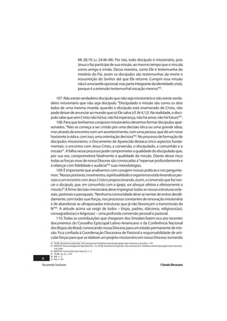 Mt 28,19; Lc 24,46-48). Por isto, todo discípulo é missionário, pois
                                       Jesus o faz partícipe de sua missão, ao mesmo tempo que o vincula
                                       como amigo e irmão. Dessa maneira, como Ele é testemunha do
                                       mistério do Pai, assim os discípulos são testemunhas da morte e
                                       ressurreição do Senhor até que Ele retorne. Cumprir essa missão
                                       não é uma tarefa opcional, mas parte integrante da identidade cristã,
                                       porque é a extensão testemunhal vocação mesma”64.

           107. Não existe verdadeiro discípulo que não seja missionário e não existe verda-
       deiro missionário que não seja discípulo. “Discipulado e missão são como os dois
       lados de uma mesma moeda: quando o discípulo está enamorado de Cristo, não
       pode deixar de anunciar ao mundo que só Ele salva (cf. At 4,12). Na realidade, o discí-
       pulo sabe que sem Cristo não há luz, não há esperança, não há amor, não há futuro”65.
           108. Para que tenhamos corajosos missionários devemos formar discípulos apai-
       xonados. “Não se começa a ser cristão por uma decisão ética ou uma grande ideia,
       mas através do encontro com um acontecimento, com uma pessoa, que dá um novo
       horizonte à vida e, com isso, uma orientação decisiva”66. No processo de formação de
       discípulos missionários, o Documento de Aparecida destaca cinco aspectos funda-
       mentais: o encontro com Jesus Cristo, a conversão, o discipulado, a comunhão e a
       missão67. A falha nesse processo pode comprometer a qualidade do discipulado que,
       por sua vez, comprometerá fatalmente a qualidade da missão. Diante desse risco
       todas as forças vivas de nossa Diocese são convocadas a “repensar profundamente e
       a relançar com fidelidade e audácia”68 suas metodologias.
           109. É importante que analisemos com coragem nossas práticas e nos pergunte-
       mos: “Nossas pastorais, movimentos, espiritualidades e organismos estão levando as pes-
       soas a um encontro com Jesus Cristo e proporcionando, assim, a conversão que faz nas-
       cer o discípulo, que, em comunhão com a Igreja, vai abraçar afetiva e efetivamente a
       missão?”. A firme decisão missionária deve impregnar todas as nossas estruturas ecle-
       siais, pastorais e paroquiais. “Nenhuma comunidade deve se isentar de entrar decidi-
       damente, com todas suas forças, nos processos constantes de renovação missionária
       e de abandonar as ultrapassadas estruturas que já não favoreçam a transmissão da
       fé”69. A atitude acima vai exigir de todos – bispo, padres, diáconos, religiosos(as),
       consagrados(as) e leigos(as) – uma profunda conversão pessoal e pastoral.
           110. Todas as contribuições que chegaram dos Sinodais fazem eco aos recentes
       documentos do Conselho Episcopal Latino-Americano e da Conferência Nacional
       dos Bispos do Brasil, convocando nossa Diocese para um estado permanente de mis-
       são. Fica confiada à Coordenação Diocesana de Pastoral a responsabilidade de arti-
       cular forças para que se elabore um projeto missionário em nossa Diocese, tornando
       64 CELAM. Documento de Aparecida. Texto conclusivo da V Conferência Geral do Episcopado Latino-Americano e do Caribe, n. 144.
       65 BENTO XVI. Discurso Inaugural do Papa Bento XVI, 3. In: CELAM. Documento de Aparecida. Texto conclusivo da V Conferência Geral do Episcopado Latino-Americano
          e do Caribe.
       66 BENTO XVI. Carta Encíclica Deus Caritas Est, n. 12.
       67 CELAM., op. cit., n. 278.
       68 Ibid., n. 11.
30     69 Ibid., n. 365.

Documento Conclusivo                                                                                                                        I Sínodo Diocesano
 