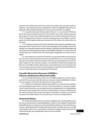 concreto esse estado permanente de missão. Um projeto que seja claro, prático e
objetivo, e que realmente possa ser aplicado em todas as realidades diocesanas, res-
peitando a diversidade das paróquias, mas buscando caminhar na unidade.
    111. A grande motivação desse projeto deve ser o “ir ao encontro”. Nenhum
ponto de nossas paróquias deve ficar sem receber uma visita, nenhuma pessoa
que reside em nossas comunidades pode ficar sem receber a Boa Noticia de Jesus
Cristo. O engajamento eclesial, a inserção nas pequenas comunidades, a partici-
pação da vida da Igreja, ainda que não seja este o fim último da missão, deve ser
buscado.
    112. O estado permanente de missão não pode excluir algumas atividades espe-
cíficas que trazem tantos frutos à vida de nossas paróquias e comunidades. O mês mis-
sionário é um exemplo: quantas pessoas voltaram a participar da vida eclesial depois de
uma visita, uma missa especial ou mesmo uma atividade realizada num tempo forte de
missão. Que esses “tempos fortes” de missão sejam revigorados em nossas comuni-
dades.
    113. A formação de missionários também é um grande desafio. Nossa Diocese
tem estrutura e potencial para promover, periodicamente, um curso de prepara-
ção para missionários. Devemos utilizar mais das estruturas disponíveis na Facul-
dade Católica de São José dos Campos, na Conferência Nacional dos Bispos do
Brasil e nas Pontifícias Obras Missionárias, particularmente, da contribuição dos
seus assessores. Que essa seja uma preocupação constante da Comissão Diocesa-
na para a Ação Missionária e Cooperação Intereclesial.

Conselho Missionário Diocesano (COMIDI) e
Infância e Adolescência Missionária (IAM)
     114. O Conselho Missionário Diocesano (COMIDI) propõe-se a animar todo o
povo de Deus, para que este descubra sua vocação e responsabilidade missioná-
ria, tanto aquém como além das fronteiras de nossa Diocese.
     115. A Infância e Adolescência Missionária (IAM) é um instrumento providen-
cial e privilegiado para animar e formar missionariamente as crianças e adoles-
centes, desenvolvendo o seu protagonismo na evangelização e na solidariedade,
sobretudo numa perspectiva universal. A IAM propõe às crianças e adolescentes
de todas as Dioceses do mundo um programa baseado na oração, no sacrifício e
em gestos de solidariedade concreta, para que se tornem evangelizadores.

Pastoral do Dízimo
   116. A Pastoral do Dízimo tem por missão evangelizar por meio da partilha, crian-
do uma consciência de co-responsabilidade na vida em comunidade. É exatamente
pela definição de sua missão que a Pastoral do Dízimo pertence à Comissão Diocesa-
na para a Ação Missionária e Cooperação Intereclesial. A partilha de recursos é algo
essencial da missão. Com o nosso dízimo nós fazemos a Igreja chegar “aos outros” no
campo da liturgia, da evangelização e dos mais necessitados.                         31
I Sínodo Diocesano                                                            Documento Conclusivo
 