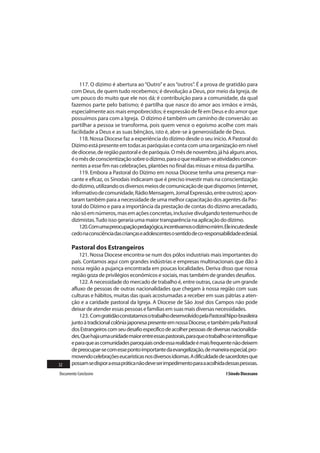 117. O dízimo é abertura ao “Outro” e aos “outros”. É a prova de gratidão para
       com Deus, de quem tudo recebemos; é devolução a Deus, por meio da Igreja, de
       um pouco do muito que ele nos dá; é contribuição para a comunidade, da qual
       fazemos parte pelo batismo; é partilha que nasce do amor aos irmãos e irmãs,
       especialmente aos mais empobrecidos; é expressão de fé em Deus e do amor que
       possuímos para com a Igreja. O dízimo é também um caminho de conversão: ao
       partilhar a pessoa se transforma, pois quem vence o egoísmo acolhe com mais
       facilidade a Deus e as suas bênçãos, isto é, abre-se à generosidade de Deus.
           118. Nossa Diocese faz a experiência do dízimo desde o seu início. A Pastoral do
       Dízimo está presente em todas as paróquias e conta com uma organização em nível
       de diocese, de região pastoral e de paróquia. O mês de novembro, já há alguns anos,
       é o mês de conscientização sobre o dízimo, para o que realizam-se atividades concer-
       nentes a esse fim nas celebrações, plantões no final das missas e missa da partilha.
           119. Embora a Pastoral do Dízimo em nossa Diocese tenha uma presença mar-
       cante e eficaz, os Sinodais indicaram que é preciso investir mais na conscientização
       do dízimo, utilizando os diversos meios de comunicação de que dispomos (internet,
       informativo de comunidade, Rádio Mensagem, Jornal Expressão, entre outros); apon-
       taram também para a necessidade de uma melhor capacitação dos agentes da Pas-
       toral do Dízimo e para a importância da prestação de contas do dízimo arrecadado,
       não só em números, mas em ações concretas, inclusive divulgando testemunhos de
       dizimistas. Tudo isso geraria uma maior transparência na aplicação do dízimo.
           120. Com uma preocupação pedagógica, incentivamos o dízimo mirim. Ele incute desde
       cedo na consciência das crianças e adolescentes o sentido de co-responsabilidade eclesial.

       Pastoral dos Estrangeiros
           121. Nossa Diocese encontra-se num dos pólos industriais mais importantes do
       país. Contamos aqui com grandes indústrias e empresas multinacionais que dão à
       nossa região a pujança encontrada em poucas localidades. Deriva disso que nossa
       região goza de privilégios econômicos e sociais, mas também de grandes desafios.
           122. A necessidade do mercado de trabalho é, entre outras, causa de um grande
       afluxo de pessoas de outras nacionalidades que chegam à nossa região com suas
       culturas e hábitos, muitas das quais acostumadas a receber em suas pátrias a aten-
       ção e a caridade pastoral da Igreja. A Diocese de São José dos Campos não pode
       deixar de atender essas pessoas e famílias em suas mais diversas necessidades.
           123. Com gratidão constatamos o trabalho desenvolvido pela Pastoral Nipo-brasileira
       junto à tradicional colônia japonesa presente em nossa Diocese, e também pela Pastoral
       dos Estrangeiros com seu desafio específico de acolher pessoas de diversas nacionalida-
       des. Que haja uma unidade maior entre essas pastorais, para que o trabalho se intensifique
       e para que as comunidades paroquiais onde essa realidade é mais frequente não deixem
       de preocupar-se com esse ponto importante da evangelização, de maneira especial, pro-
       movendo celebrações eucarísticas nos diversos idiomas. A dificuldade de sacerdotes que
32     possam se dispor a essa prática não deve ser impedimento para a acolhida dessas pessoas.
Documento Conclusivo                                                             I Sínodo Diocesano
 