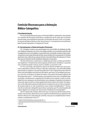 Comissão Diocesana para a Animação
Bíblico-Catequética
I.Fundamentação
     124. A Comissão Diocesana para a Animação Biblíco-catequética, que propõe
um caminho de formação sistemática e progressiva da Fé, para que as pessoas
possam fazer uma experiência pessoal e comunitária de Jesus Cristo, na sua Igre-
ja, através da Palavra de Deus e dos Sacramentos70, é composta em nossa Diocese
pela Pastoral Catequética e Catequese Crismal.

II. Constatações e Determinações Pastorais
    125. A Pesquisa mostrou uma porcentagem de mais de 80% de satisfação dos fiéis
com relação à Catequese e à Crisma, mas revelou também uma incoerência entre fé, vida
e engajamento nas comunidades, o que é facilmente constatado na prática. Tal incoerên-
cia questiona a formação oferecida aos fiéis nesses âmbitos de nossa pastoral. Os Sinodais
apontaram para o fato de que, apesar de todo o louvável esforço da Catequese e Crisma,
não estamos ainda formando verdadeiros discípulos missionários.
    126. Reconhecemos e admiramos a dedicação de todos e todas que dividem
suas legítimas e fundamentais preocupações profissionais, familiares e pessoais
com a tarefa de ajudar crianças, jovens e adultos a crescerem na fé.
    127. Por outro lado, não podemos deixar de admitir também que nosso pro-
cesso catequético enfrenta, não por culpa dos catequistas, uma séria dificuldade
para atingir seu objetivo, do qual não pode abrir mão: “A Igreja Particular deve ter
entre suas prioridades esse processo formativo, que não é um privilégio para pou-
cos, mas sim um direito e um dever de todos, como parte do projeto orgânico de
formação diocesana”71. Confrontando a constatação acima com a realidade diag-
nosticada, consideramos a sugestão dos Sinodais a esse respeito: mudar a menta-
lidade de uma catequese sacramental para uma catequese inspirada na iniciação à
vida cristã. Aqui escutamos o Episcopado da América Latina e do Caribe: “Ou educa-
mos na fé, colocando as pessoas realmente em contato com Jesus Cristo e convidan-
do-as para segui-lo, ou não cumpriremos nossa missão evangelizadora”72. Precisa-
mos de um processo catequético que inclua o querigma, que é “a maneira prática de
colocar alguém em contato com Jesus Cristo e introduzi-lo no discipulado”73.
    128. Em Aparecida os Bispos afirmaram que “no processo de formação de dis-
cípulos missionários, destacamos cinco aspectos fundamentais que aparecem de
maneira diversa em cada etapa do caminho, mas que se complementam intima-
mente e se alimentam entre si”74:
70   Cf.CNBB. 17º Plano Bienal de Atividades do Secretariado Nacional 2004-2005, p. 71.
71   CNBB. Diretrizes Gerais da Ação Evangelizadora da Igreja no Brasil 2008 - 2010, n. 96.
72   CELAM. Documento de Aparecida. Texto conclusivo da V Conferência Geral do Episcopado Latino-Americano e do Caribe, n. 287.
73   Ibid., n. 288.
74   Ibid., n. 278.                                                                                                                             33
I Sínodo Diocesano                                                                                                                Documento Conclusivo
 
