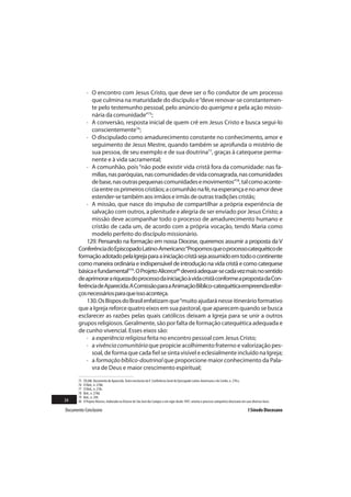 · O encontro com Jesus Cristo, que deve ser o fio condutor de um processo
             que culmina na maturidade do discípulo e “deve renovar-se constantemen-
             te pelo testemunho pessoal, pelo anúncio do querigma e pela ação missio-
             nária da comunidade”75;
           · A conversão, resposta inicial de quem crê em Jesus Cristo e busca segui-lo
             conscientemente76;
           · O discipulado como amadurecimento constante no conhecimento, amor e
             seguimento de Jesus Mestre, quando também se aprofunda o mistério de
             sua pessoa, de seu exemplo e de sua doutrina77, graças à catequese perma-
             nente e à vida sacramental;
           · A comunhão, pois “não pode existir vida cristã fora da comunidade: nas fa-
             mílias, nas paróquias, nas comunidades de vida consagrada, nas comunidades
             de base, nas outras pequenas comunidades e movimentos”78, tal como aconte-
             cia entre os primeiros cristãos; a comunhão na fé, na esperança e no amor deve
             estender-se também aos irmãos e irmãs de outras tradições cristãs;
           · A missão, que nasce do impulso de compartilhar a própria experiência de
             salvação com outros, a plenitude e alegria de ser enviado por Jesus Cristo; a
             missão deve acompanhar todo o processo de amadurecimento humano e
             cristão de cada um, de acordo com a própria vocação, tendo Maria como
             modelo perfeito do discípulo missionário.
           129. Pensando na formação em nossa Diocese, queremos assumir a proposta da V
       Conferência do Episcopado Latino-Americano:“Propomos que o processo catequético de
       formação adotado pela Igreja para a iniciação cristã seja assumido em todo o continente
       como maneira ordinária e indispensável de introdução na vida cristã e como catequese
       básica e fundamental”79. O Projeto Alicerce80 deverá adequar-se cada vez mais no sentido
       de aprimorar a riqueza do processo da iniciação à vida cristã conforme a proposta da Con-
       ferência de Aparecida. A Comissão para a Animação Bíblico-catequética empreenda esfor-
       ços necessários para que isso aconteça.
           130. Os Bispos do Brasil enfatizam que “muito ajudará nesse itinerário formativo
       que a Igreja reforce quatro eixos em sua pastoral, que aparecem quando se busca
       esclarecer as razões pelas quais católicos deixam a Igreja para se unir a outros
       grupos religiosos. Geralmente, são por falta de formação catequética adequada e
       de cunho vivencial. Esses eixos são:
           · a experiência religiosa feita no encontro pessoal com Jesus Cristo;
           · a vivência comunitária que propicie acolhimento fraterno e valorização pes-
             soal, de forma que cada fiel se sinta visível e eclesialmente incluído na Igreja;
           · a formação bíblico-doutrinal que proporcione maior conhecimento da Pala-
             vra de Deus e maior crescimento espiritual;
       75   CELAM. Documento de Aparecida. Texto conclusivo da V Conferência Geral do Episcopado Latino-Americano e do Caribe, n. 278 a.
       76   Cf.Ibid., n. 278b.
       77   Cf.Ibid., n. 278c.
       78   Ibid., n. 278d.
       79   Ibid., n. 294.
34     80   O Projeto Alicerce, elaborado na Diocese de São José dos Campos e em vigor desde 1997, orienta o processo catequético diocesano em suas diversas fases.

Documento Conclusivo                                                                                                                             I Sínodo Diocesano
 