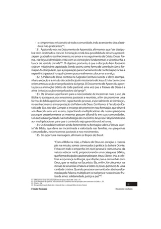 · o compromisso missionário de toda a comunidade, indo ao encontro dos afasta-
      dos e não-praticantes”81.
    131. Apoiando-nos no Documento de Aparecida, afirmamos que “ser discípu-
lo é dom destinado a crescer. A iniciação cristã dá a possibilidade de uma aprendi-
zagem gradual no conhecimento, no amor e no seguimento de Cristo. Dessa for-
ma, ela forja a identidade cristã com as convicções fundamentais e acompanha a
busca do sentido da vida”82. O objetivo, portanto, é que o discípulo bem formado
seja um missionário capacitado. Sendo assim, como forma de contribuir com a for-
mação do discipulado, que a preparação para o Sacramento da Confirmação inclua a
experiência pastoral na qual o jovem possa realmente colocar-se a serviço.
    132. A Palavra de Deus contida na Sagrada Escritura suscita e deve acompa-
nhar a vocação e a missão de cada discípulo missionário de Jesus Cristo, bem como
orientar toda a ação evangelizadora da Igreja. O Documento de Aparecida apon-
ta para a animação bíblica de toda pastoral, uma vez que a Palavra de Deus é a
alma de toda a ação evangelizadora da Igreja83.
    133. Os Sinodais apontaram para a necessidade de incentivar mais o uso da
Bíblia na catequese, nos encontros pastorais e reuniões, a fim de promover uma
formação bíblica permanente, capacitando pessoas, especialmente as lideranças,
no conhecimento e interpretação da Palavra de Deus. Confiamos à Faculdade Ca-
tólica de São José dos Campos o encargo de promover essa formação, que deverá
ser oferecida uma vez ao ano, capacitando multiplicadores de nossas paróquias
para que posteriormente os mesmos possam difundi-la em suas comunidades.
Um subsídio organizado na metodologia de encontros deverá ser disponibilizado
aos multiplicadores para que o conteúdo seja garantido até as bases.
    134. Os Sinodais insistiram ainda fortemente na formação sobre a “leitura oran-
te” da Bíblia, que deve ser incentivada e valorizada nas famílias, nas pequenas
comunidades, nos encontros pastorais e nos movimentos.
    135. Em oportuna mensagem, afirmam os Bispos do Brasil:

                                        “Com a Bíblia na mão, a Palavra de Deus no coração e com os
                                        pés na missão, somos convocados à prática da Leitura Orante.
                                        Feita com todo o empenho em nível pessoal e comunitário, ela
                                        vai nos educar na fé, proporcionando uma catequese bíblica,
                                        que forma discípulos apaixonados por Jesus. Ela nos leva a cele-
                                        brar a esperança na liturgia, que dispõe para a comunhão com
                                        Deus, que se realiza na Eucaristia. Ela, enfim, fortalece-nos na
                                        missão de anunciar a Palavra a todos os povos por meio de uma
                                        caridade criativa. Quando pessoas e comunidades são transfor-
                                        madas pela Palavra, multiplicam-se na Igreja e na sociedade fru-
                                        tos de amor, solidariedade, justiça e paz”84.
81   CNBB. Diretrizes Gerais da Ação Evangelizadora da Igreja no Brasil 2008 - 2010, n. 93.
82   CELAM. Documento de Aparecida. Texto conclusivo da V Conferência Geral do Episcopado Latino-americano e do Caribe, n. 291.
83   Cf. Ibid., n. 248.
84   Mensagem dos Bispos do Brasil sobre a Palavra de Deus e a Animação Bíblica de toda a Pastoral.                                             35
I Sínodo Diocesano                                                                                                                Documento Conclusivo
 
