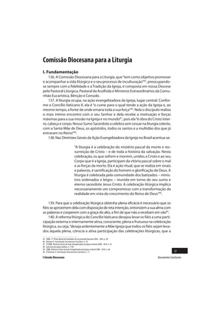 Comissão Diocesana para a Liturgia
I. Fundamentação
    136. A Comissão Diocesana para a Liturgia, que “tem como objetivo promover
e acompanhar a vida litúrgica e o seu processo de inculturação”85, preocupando-
se sempre com a fidelidade e a Tradição da Igreja, é composta em nossa Diocese
pela Pastoral Litúrgica, Pastoral da Acolhida e Ministros Extraordinários da Comu-
nhão Eucarística, Bênção e Consolo.
    137. A liturgia ocupa, na ação evangelizadora da Igreja, lugar central. Confor-
me o Concílio Vaticano II, ela é “o cume para o qual tende a ação da Igreja e, ao
mesmo tempo, a fonte de onde emana toda a sua força”86. Nela o discípulo realiza
o mais íntimo encontro com o seu Senhor e dela recebe a motivação e forças
máximas para a sua missão na Igreja e no mundo87, pois ela “é obra do Cristo intei-
ro, cabeça e corpo. Nosso Sumo Sacerdote a celebra sem cessar na liturgia celeste,
com a Santa Mãe de Deus, os apóstolos, todos os santos e a multidão dos que já
entraram no Reino”88.
    138. Nas Diretrizes Gerais da Ação Evangelizadora da Igreja no Brasil acentua-se:

                                           “A liturgia é a celebração do mistério pascal da morte e res-
                                           surreição de Cristo – e de toda a história da salvação. Nesta
                                           celebração, os que sofrem e morrem, unidos a Cristo e ao seu
                                           Corpo que é a Igreja, participam da vitória pascal sobre o mal
                                           e as forças da morte. Ela é ação ritual, que se realiza em sinais
                                           e palavras, é santificação do homem e glorificação de Deus. A
                                           liturgia é celebrada pela comunidade dos batizados – minis-
                                           tros ordenados e leigos – reunida em torno do seu sumo e
                                           eterno sacerdote Jesus Cristo. A celebração litúrgica implica
                                           necessariamente um compromisso com a transformação da
                                           realidade em vista do crescimento do Reino de Deus”89.

    139. Para que a celebração litúrgica obtenha plena eficácia é necessário que os
fiéis se aproximem dela com disposição de reta intenção, sintonizem a sua alma com
as palavras e cooperem com a graça do alto, a fim de que não a recebam em vão90.
    140. A reforma litúrgica do Concílio Vaticano desejou levar os fiéis a uma parti-
cipação externa e internamente ativa, consciente, plena e frutuosa na celebração
litúrgica, ou seja, “deseja ardentemente a Mãe Igreja que todos os fiéis sejam leva-
dos àquela plena, cônscia e ativa participação das celebrações litúrgicas, que a
85   CNBB. 17º Plano Bienal de Atividades do Secretariado Nacional 2004 - 2005, p. 90.
86   Vaticano II. Constituição Sacrosanctum Concilium, n. 10.
87   Cf.CNBB. Diretrizes Gerais da Ação Evangelizadora da Igreja no Brasil 2008 - 2010, n. 67.
88   Catecismo da Igreja Católica, n. 1187.
89   CNBB. Diretrizes Gerais da Ação Evangelizadora da Igreja no Brasil 2008 - 2010, n. 68.
90   Cf.Vaticano II. Constituição Sacrosanctum Concilium, n. 11.                                                 37
I Sínodo Diocesano                                                                                 Documento Conclusivo
 
