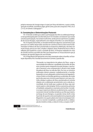 própria natureza da Liturgia exige e à qual, por força do batismo, o povo cristão,
       ‘geração escolhida, sacerdócio régio, gente santa, povo de conquista’ (1Pd 2, 9; cf.
       2, 4-5), em direito e obrigação”91.

       II. Constatações e Determinações Pastorais
           141. O Sínodo se debruçou sobre a participação dos fiéis na celebração litúrgi-
       ca tal qual desejada pelo Concílio Vaticano II. Os Sinodais constataram que existe
       uma boa participação, mas ainda insuficiente, sendo preciso aprimorar a qualida-
       de de nossas liturgias, especialmente com relação à homilia e ao canto litúrgico.
           142. A respeito da homilia, os Sinodais lembraram algumas características que
       precisam ser melhor observadas: ela deve ter coerência interna; deve estar funda-
       mentada na Palavra de Deus proclamada na respectiva celebração; não deve ser
       muito longa; precisa ser clara, simples e objetiva; deve, finalmente levar os fiéis à
       reflexão para ajudá-los a viver a vontade de Deus. A Pesquisa realizada em vista
       do Sínodo mostrou que 60% dos fiéis que frequentam as missas disseram que já
       mudaram de opinião depois de uma homilia.
           143. O Papa Bento XVI apresenta uma clara orientação sobre a homilia, na Exor-
       tação Apostólica Pós-Sinodal Sacramentum Caritatis, quando diz:

                                                     “Pensando na importância da palavra de Deus, surge a
                                                     necessidade de melhorar a qualidade da homilia; de fato,
                                                     esta constitui parte integrante da ação litúrgica, cuja fun-
                                                     ção é favorecer uma compreensão e eficácia mais ampla
                                                     da palavra de Deus na vida dos fiéis. Por isso, os ministros
                                                     ordenados devem preparar cuidadosamente a homilia,
                                                     baseando-se num adequado conhecimento da Sagrada Es-
                                                     critura. Evitem-se homilias genéricas ou abstratas; de modo
                                                     particular, peço aos ministros para fazerem com que a ho-
                                                     milia coloque a palavra de Deus proclamada em estreita
                                                     relação com a celebração sacramental e com a vida da co-
                                                     munidade, de tal modo que a palavra de Deus seja real-
                                                     mente apoio e vida da Igreja. Tenha-se presente, portanto,
                                                     a finalidade catequética e exortativa da homilia. Conside-
                                                     ra-se que é oportuno oferecer prudentemente, a partir do
                                                     Lecionário trienal, homilias temáticas aos fiéis que tratem,
                                                     ao longo do ano litúrgico, os grandes temas da fé cristã,
                                                     haurindo de quanto está autorizadamente proposto pelo
                                                     Magistério nos quatro pilares do Catecismo da Igreja Cató-
                                                     lica e no recente Compêndio: a profissão da fé, a celebra-
                                                     ção do mistério cristão, a vida em Cristo, a oração cristã”92.

       91 Vaticano II. Constituição Sacrosanctum Concilium, n. 14.
38     92 BENTO XVI. Exortação Apostólica Sacramentum Caritatis, n. 46.

Documento Conclusivo                                                                                I Sínodo Diocesano
 