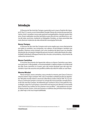 Introdução
    A Diocese de São José dos Campos, querendo ouvir o que o Espírito diz à Igre-
ja (Cf. Ap 2,7), reuniu-se em Assembleia Sinodal. Diante da certeza de que precisá-
vamos rever e atualizar nossa ação pastoral-evangelizadora, durante quase dois
anos, foram realizadas reuniões periódicas para discutirmos, partilharmos e, aci-
ma de tudo, ouvirmos, mediante os Delegados Sinodais, as vozes provindas das
mais diversas instâncias da vida eclesial de nossa Igreja Particular.

Novos Tempos
    A Diocese de São José dos Campos está numa região que cresce diariamente
em todos os sentidos, nas conquistas, nos valores, na tecnologia e também nos
desafios. Vivemos novos tempos com uma mudança de época que nos desafia:
dissolução da concepção integral da pessoa humana, sobrevalorização da subje-
tividade individual, enfraquecimento dos vínculos comunitários, crescimento da
cultura do consumismo.

Novos Caminhos
   O recente Documento de Aparecida indicou os Novos Caminhos que deve-
mos percorrer: o discipulado, a missionariedade e a defesa ampla e incondicional
da vida. Esses caminhos se cruzam, pois não existe discípulo que não seja mis-
sionário e que não assuma uma profética defesa da vida em todas as suas fases.

Mesma Missão!
     Novos tempos, novos caminhos, mas a missão é a mesma, pois “Jesus Cristo é o
mesmo ontem, hoje e sempre” (Hb 13,8). O mandato confiado por Ele aos Apósto-
los “Ide pelo mundo inteiro e anunciai a Boa Nova a toda criatura” (Mc 16,15) con-
tinua e continuará sempre a ressoar no coração de nossa querida e amada Dioce-
se de São José dos Campos. Acreditando que “conhecer Jesus Cristo pela fé é nos-
sa alegria, segui-lo é uma graça, e transmitir esse tesouro aos demais é uma tarefa
que o Senhor nos confiou ao nos chamar e nos escolher”1, não podemos nos omi-
tir desta missão. Assim, como aos homens e mulheres das primeiras horas da Igre-
ja, cabe hoje a nós essa responsabilidade.




1 CELAM. Documento de Aparecida. Texto conclusivo da V Conferência Geral do Episcopado Latino-Americano e do Caribe, n. 18.                 3
I Sínodo Diocesano                                                                                                            Documento Conclusivo
 