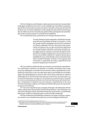 144. Com relação ao canto litúrgico, muitos avanços já ocorreram, mas persistem
ainda alguns problemas, tais como o uso de melodias que não facilitam a participa-
ção dos fiéis, instrumentos musicais em volume muito alto, cantos que não estão em
sintonia com o momento celebrativo. Certas equipes de canto estão mais preocupa-
das em realizar seu show musical do que ajudar os fiéis a participarem do canto litúr-
gico. Assim, é preciso avançar na correção de tais problemas.
    145. O Sínodo Diocesano, juntamente com os Bispos do Brasil, afirma:

                                              “A música litúrgica é parte integrante e significativa da ação
                                              ritual. Ela tem capacidade de atingir os corações e, como
                                              rito, grande eficácia pedagógica para levá-los a penetrar
                                              no mistério celebrado. Para isso, ela precisa estar intima-
                                              mente vinculada ao rito, ou seja, ao momento celebrativo
                                              e ao tempo litúrgico. Vale dizer, sua função ritual deve es-
                                              tar organicamente inserida no contexto da grande tradi-
                                              ção bíblico-litúrgica da Igreja, bem como da vida e da cul-
                                              tura da comunidade celebrante. É urgente atentar para a
                                              qualidade de nosso cantar litúrgico, para a importância dos
                                              vários ministérios litúrgico-musicais, e, mais urgente, para
                                              a formação e capacitação de todos, especialmente das
                                              pessoas e equipes que os exercem”93.

    146. Com relação à celebração dos sacramentos e sacramentais, especialmen-
te o matrimônio, o batismo e as bênçãos, os Sinodais constataram que muitas
vezes tais celebrações se transformam em eventos sociais, especialmente a cele-
bração do matrimônio, e, por isso, apontaram para a necessidade de uma prepa-
ração mais adequada para as mesmas; além disso, foram unânimes ao sugerir a
elaboração de um Diretório diocesano para os sacramentos. Portanto, que a Co-
missão Diocesana para a Liturgia, em comunhão com as pastorais afins e levando
em conta as orientações já existentes nas Diretrizes Diocesanas da Pastoral Fami-
liar e consultando os diretórios de outras dioceses, especialmente as de nossa
Província Eclesiástica, elabore um Projeto de Diretório Diocesano dos Sacramen-
tos para a nossa Diocese.
    147. É de suma importância que as equipes de liturgia e de celebrações tenham
sólido conhecimento da Instrução Geral do Missal Romano e das Introduções aos
outros livros litúrgicos oficiais (Lecionário, Rituais dos Sacramentos e sacramentais).
Estes textos contêm as orientações para a correta e frutífera celebração.
    148. Que os Ministros Extraordinários, através de suas ações e posturas, continu-
em a exercer o seu ministério de acordo com as normas da Igreja e da Diocese94.

93 CNBB. Diretrizes Gerais da Ação Evangelizadora da Igreja no Brasil 2008 - 2010, n. 76.
94 Na oportunidade de conversar com o Papa Bento XVI, durante a visita Ad Limina em 2009, Dom Moacir Silva, falando do número significativo de Ministros
   Extraordinários na Diocese de São José dos Campos, foi indagado por ele: “Exercem o ministério de acordo com as normas da Igreja?” Respondendo
   afirmativamente, o Bispo percebeu a sua satisfação manifestada pela expressão: “É uma Igreja viva!”.                                                         39
I Sínodo Diocesano                                                                                                                                Documento Conclusivo
 