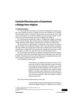 Comissão Diocesana para o Ecumenismo
e Diálogo Inter-religioso
I. Fundamentação
    151. A Comissão Diocesana para o Ecumenismo e Diálogo Inter-religioso, que
tem como objetivo promover o diálogo em busca da unidade com as diversas
denominações cristãs e a convivência harmoniosa na construção de um mundo
mais justo e fraterno, com as demais religiões e pessoas de boa vontade95, é com-
posta em nossa Diocese pelo Ecumenismo e Diálogo Inter-religioso.
    152. A promoção da unidade dos cristãos e o Diálogo Inter-religioso na Diocese
de São José dos Campos deve sempre seguir as orientações do Magistério e estar
sempre atenta ao cenário religioso, extremamente mutável no mundo de hoje.
    153. Ecumenismo é a aproximação, a cooperação, a busca fraterna da supera-
ção das divisões entre as diferentes Igrejas cristãs. “Cristo dá sempre à sua Igreja o
dom da unidade, mas a Igreja deve sempre orar e trabalhar para manter, reforçar
e aperfeiçoar a unidade que Cristo quis para ela. O desejo de reencontrar a unida-
de de todos os cristãos é um dom de Cristo e convite do Espírito Santo”96.
    154. Os princípios que norteiam os católicos no campo ecumênico encontram-
se recolhidos no Decreto Unitatis Redintegratio do Concílio Vaticano II, conhecido
também como Decreto de Ecumenismo. Mais pormenorizadamente, tais princí-
pios estão desenvolvidos no Diretório Ecumênico97.
    155. O Diretório Ecumênico, diz:

                                                “Com todas as suas exigências humanas e morais, o ecu-
                                                menismo está de tal modo enraizado na ação misteriosa
                                                da providência do Pai, pelo Filho e no Espírito, que atinge
                                                as profundezas da espiritualidade cristã. Ele requer a con-
                                                versão do coração e a santidade de vida, unidas às orações
                                                públicas e privadas pela unidade dos cristãos que o De-
                                                creto do Concílio Vaticano II sobre o Ecumenismo designa
                                                ‘o ecumenismo espiritual’ e que ele considera a alma de
                                                todo ecumenismo”98.

       156. O Documento de Aparecida nos ensina que

                                                “a compreensão e a prática da eclesiologia de comunhão nos
                                                conduz ao diálogo ecumênico. A relação com os irmãos e

95   Cf. CNBB. 17º Plano Bienal de Atividades do Secretariado Nacion al 2004 - 2005, p. 112.
96   Catecismo da Igreja Católica, n. 820.
97   Conselho Pontifício para a Promoção da Unidade dos Cristãos. Diretório para a aplicação dos princípios e normas sobre o ecumenismo.
98   Ibid., n. 25.                                                                                                                                       41
I Sínodo Diocesano                                                                                                                         Documento Conclusivo
 