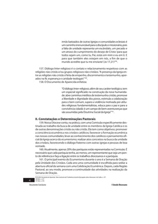 irmãs batizados de outras Igrejas e comunidades eclesiais é
                                                     um caminho irrenunciável para o discípulo e missionário, pois
                                                     a falta de unidade representa um escândalo, um pecado e
                                                     um atraso do cumprimento do desejo de Cristo: ‘para que
                                                     todos sejam um, como tu, Pai, estás em mim e eu em ti. E
                                                     para que também eles estejam em nós, a fim de que o
                                                     mundo acredite que tu me enviaste’ (Jo 17,21)”99.

           157. Diálogo Inter-religioso é o contato e relacionamento respeitoso com as
       religiões não cristãs e/ou grupos religiosos não cristãos. “A presença da Igreja en-
       tre as religiões não cristãs é feita de empenho, discernimento e testemunho, apoi-
       ados na fé, esperança e caridade teologais”100.
           158. O Documento de Aparecida enfatiza:

                                                     “O diálogo Inter-religioso, além de seu caráter teológico, tem
                                                     um especial significado na construção da nova humanida-
                                                     de: abre caminhos inéditos de testemunho cristão, promove
                                                     a liberdade e dignidade dos povos, estimula a colaboração
                                                     para o bem comum, supera a violência motivada por atitu-
                                                     des religiosas fundamentalistas, educa para a paz e para a
                                                     convivência cidadã: é um campo de bem-aventuranças que
                                                     são assumidas pela Doutrina Social da Igreja”101.

       II. Constatações e Determinações Pastorais
           159. Nossa Diocese conta, na prática, com uma Comissão especificamente des-
       tinada ao trabalho da busca de unidade entre os membros da Igreja Católica e os
       de outras denominações cristãs ou não cristãs. Ela tem como objetivos: promover
       a consciência ecumênica nos cristãos católicos; favorecer a formação ecumênica
       nas nossas comunidades; levar ao conhecimento dos católicos o pensamento ofi-
       cial da Igreja acerca do ecumenismo; realizar atos concretos na busca da unidade
       dos cristãos, favorecendo o diálogo fraterno com outras igrejas e pessoas de boa
       vontade.
           160. Atualmente, apenas 20% das paróquias estão representadas na Comissão. É
       necessário que cada paróquia tenha, ao menos, um representante que seja um pon-
       to de referência e faça a ligação entre os trabalhos diocesanos e a paróquia.
           161. O principal evento do Ecumenismo durante o ano é a Semana de Oração
       pela Unidade dos Cristãos. Cada ano uma comunidade é escolhida para sediar a
       abertura oficial da semana com uma Celebração Ecumênica. Depois, cada Região
       Pastoral, ao seu modo, promove a continuidade das atividades na realização da
       Semana de Oração.
       99 CELAM. Documento de Aparecida. Texto conclusivo da V Conferência Geral do Episcopado Latino-Americano e do Caribe, n. 227.
       100 Ibid., n. 237.
42     101 Ibid., n. 239.

Documento Conclusivo                                                                                                                   I Sínodo Diocesano
 