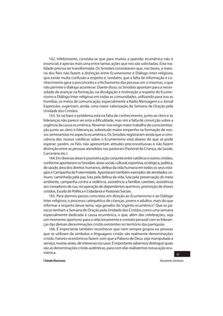 162. Infelizmente, constata-se que para muitos a questão ecumênica não é
essencial; é apenas mais uma entre tantas ações que nos são solicitadas. Esta rea-
lidade precisa ser transformada. Os Sinodais constataram que, nas bases, a maio-
ria dos fieis não fazem a distinção entre Ecumenismo e Diálogo Inter-religioso;
que existe muita confusão a respeito e, também, que a falta de informação e co-
nhecimento gera o preconceito e o fechamento das pessoas em si mesmas, o que
não permite o diálogo acontecer. Diante disso, os Sinodais apontam para a neces-
sidade de avançar na formação, na divulgação e motivação a respeito do Ecume-
nismo e Diálogo Inter-religioso em todas as comunidades, utilizando para isso as
homilias, os meios de comunicação, especialmente a Rádio Mensagem e o Jornal
Expressão; sugeriram, ainda, uma maior valorização da Semana de Oração pela
Unidade dos Cristãos.
    163. Se na base o problema está na falta de conhecimento, junto ao clero e às
lideranças não parece ser esta a dificuldade, mas sim a falta de convicção sobre a
urgência da causa ecumênica. Reverter isso exige maior trabalho de conscientiza-
ção junto ao clero e lideranças, sobretudo maior empenho na formação de nos-
sos seminaristas no aspecto ecumênico. Os Sinodais registraram ainda que a cons-
ciência dos nossos católicos sobre o Ecumenismo está abaixo do que se pode
esperar; porém, os fiéis não apresentam atitudes preconceituosas e não fazem
distinção entre as pessoas atendidas nas pastorais (Pastoral da Criança, da Saúde,
Carcerária etc.).
    164. Em diversas áreas é possível a ação conjunta entre católicos e outros cristãos,
conforme apontaram os Sinodais: áreas social, cultural, esportiva, ecológica, política,
de saúde, área dos direitos humanos, defesa da vida humana em todos os seus está-
gios e Campanha da Fraternidade. Apontaram também exemplos de atividades co-
muns: caminhada pela paz, luta pela defesa da vida, luta pela preservação do meio
ambiente, campanha contra a violência, assistência a famílias carentes, assistência
aos moradores de rua, recuperação de dependentes químicos, promoção de shows
cristãos, Escola de Política e Cidadania e Pastorais Sociais.
    165. Para darmos passos concretos em direção ao Ecumenismo e ao Diálogo
Inter-religioso, o processo catequético de crianças, jovens e adultos, mais do que
informar a respeito desse tema, seja gerador do “espírito ecumênico”. Que os pá-
rocos tenham a Semana de Oração pela Unidade dos Cristãos como uma semana
especialmente dedicada à causa ecumênica, e que, além das celebrações, seja
um momento oportuno para o relacionamento e contato pessoal com as lideran-
ças das demais denominações cristãs existentes no território das paróquias.
    166. É importante também reconhecer que nem sempre grupos ou pessoas
que se utilizam de símbolos e linguagens cristãs são realmente denominações
cristãs. Fatores econômicos fazem com que a Palavra de Deus seja manipulada a
serviço, muitas vezes, de interesses escusos. É importante sabermos distinguir quais
são as denominações cristãs autênticas, para com elas realizarmos nossa ação ecu-
mênica.                                                                                  43
I Sínodo Diocesano                                                            Documento Conclusivo
 