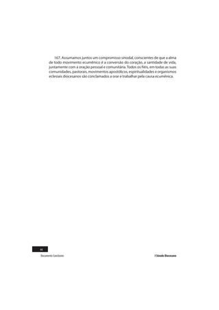 167. Assumamos juntos um compromisso sinodal, conscientes de que a alma
       de todo movimento ecumênico é a conversão do coração, a santidade de vida,
       juntamente com a oração pessoal e comunitária. Todos os fiéis, em todas as suas
       comunidades, pastorais, movimentos apostólicos, espiritualidades e organismos
       eclesiais diocesanos são conclamados a orar e trabalhar pela causa ecumênica.




44
Documento Conclusivo                                                    I Sínodo Diocesano
 