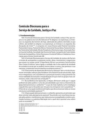 Comissão Diocesana para o
Serviço da Caridade, Justiça e Paz
I. Fundamentação
    168. A Comissão Diocesana para o Serviço da Caridade, Justiça e Paz, que ins-
pira-se nas palavras do Concílio Vaticano II: “As alegrias e as esperanças, as triste-
zas e as angústias dos homens de hoje, sobretudo dos pobres e de todos os que
sofrem, são também as alegrias e as esperanças, as tristezas e as angústias dos
discípulos de Cristo”102, é composta em nossa Diocese pela Pastoral Carcerária,
Pastoral da Criança, Pastoral do Menor, Pastoral da Pessoa Idosa, Pastoral da Saú-
de, Pastoral da Sobriedade, Missão Terapêutica Diocesana Logos, Associação Nos-
sa Casa de Acolhida, Sociedade São Vicente de Paulo, Campanha da Fraternidade,
Comissão Sociopolítica, Cáritas Diocesana e Escola de Política e Cidadania e Asso-
ciação para o Ensino Social Leão XIII.
    169. A Comissão Diocesana para o Serviço da Caridade, da Justiça e da Paz tem
a missão de acompanhar as pastorais sociais, obras, movimentos e organismos
que atuam no campo social. O Papa Bento XVI em sua primeira Carta Encíclica
Deus Caritas Est afirma: “para a Igreja, a caridade não é uma espécie de atividade
de assistência social que se poderia mesmo deixar a outros, mas pertence à sua
natureza, é expressão irrenunciável da sua própria essência”103.
    170. O Documento de Aparecida afirma que as dioceses “têm a missão de pro-
mover renovados esforços para fortalecer uma Pastoral Social estruturada, orgâ-
nica e integral que, com a assistência e a promoção humana, se faça presente nas
novas realidades de exclusão e marginalização em que vivem os grupos mais vul-
neráveis, onde a vida está mais ameaçada”104.
    171. Na Conferência de Aparecida, os Bispos afirmaram ainda que “a opção
preferencial pelos pobres é uma das peculiaridades que marca a fisionomia da
Igreja latinoamericana e caribenha”105 e que ela “está implícita na fé cristológica
naquele Deus que se fez pobre por nós para nos enriquecer com sua pobreza”106.
O fato de ser uma opção “preferencial implica que deva atravessar todas as nossas
estruturas e prioridades pastorais”107.
    172. O Episcopado latinoamericano e caribenho apresenta um princípio que
deve orientar todo planejamento pastoral: “Assumindo com nova força essa op-
ção pelos pobres, manifestamos que todo processo evangelizador envolve a pro-
moção humana e a autêntica libertação sem a qual não é possível uma ordem
justa na sociedade”108.
102   Vaticano II. Constituição Pastoral Gaudium et Spes, n. 1.
103   BENTO XVI. Carta Encíclica Deus Caritas Est , n. 25.
104   CELAM. Documento de Aparecida. Texto conclusivo da V Conferência Geral do Episcopado Latino-Americano e do Caribe, n. 402.
105   Ibid., n. 391.
106   Ibid., n. 392.
107   Ibid., n. 396.
108   Ibid., n. 399.                                                                                                                             45
I Sínodo Diocesano                                                                                                                 Documento Conclusivo
 