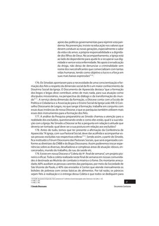 apoio das políticas governamentais para reprimir esta pan-
                                              demia. Na prevenção, insiste na educação nos valores que
                                              devem conduzir as novas gerações, especialmente o valor
                                              da vida e do amor, a própria responsabilidade e a dignida-
                                              de dos filhos de Deus. No acompanhamento, a Igreja está
                                              ao lado do dependente para ajudá-lo a recuperar sua dig-
                                              nidade e vencer esta enfermidade. No apoio à erradicação
                                              da droga, não deixa de denunciar a criminalidade sem
                                              nome dos narcotraficantes que comercializam com tantas
                                              vidas humanas, tendo como objetivo o lucro e a força em
                                              suas mais baixas expressões”110.

    176. Os Sinodais apontaram para a necessidade de uma conscientização e for-
mação dos fiéis a respeito da dimensão social da fé e um maior conhecimento da
Doutrina Social da Igreja. O Documento de Aparecida destaca “que a formação
dos leigos e leigas deve contribuir, antes de mais nada, para sua atuação como
discípulos missionários, na perspectiva do diálogo e da transformação do mun-
do”111. A serviço desta dimensão da formação, a Diocese conta com a Escola de
Política e Cidadania e a Associação para o Ensino Social da Igreja Leão XIII. O Con-
selho Diocesano de Leigos, no que tange à formação, trabalhe em conjunto com
essas duas instâncias de nossa Diocese, e que as paróquias também utilizem mais
esses dois instrumentos para a formação dos fiéis.
    177. A análise da Pesquisa preparatória ao Sínodo chamou a atenção para a
realidade dos excluídos, questionando onde e como eles estão, qual é a sua rela-
ção com a Igreja. No Sínodo a Diocese se fez a pergunta em relação à atitude que
deveria ser tomada: qual deve ser a sua postura em relação aos excluídos?
    178. Antes de tudo, temos que ter presente a afirmação da Conferência de
Aparecida: “A Igreja, com sua Pastoral Social, deve dar acolhida e acompanhar es-
sas pessoas excluídas nas respectivas esferas”112. Sendo assim, a partir do Sínodo,
fica instituído o Fórum Diocesano das Pastorais Sociais, que será organizado con-
forme as diretrizes da CNBB e do Bispo Diocesano. Assim poderemos trocar expe-
riências sobre as diversas, desafiadoras e complexas áreas de atuação: idosos, en-
carcerados, mundo do trabalho, da rua, da saúde etc.
    179. Existe em nossa Diocese a “Coleta do 4º. final de semana”, um projeto pio-
neiro e eficaz. Toda a coleta realizada neste final de semana em nossas comunida-
des é destinada ao Mutirão de combate à miséria e à fome. Do montante arreca-
dado, 60% auxiliam as pessoas carentes das paróquias, por meio da Sociedade de
São Vicente de Paulo, e 40% são enviados à Caritas que atende mensalmente os
bolsões de pobreza com cestas básicas de alimentos. Por tal razão, os párocos
sejam fiéis à realização e à entrega dessa Coleta e que todos se dediquem para
110 CELAM. Documento de Aparecida. Texto conclusivo da V Conferência Geral do Episcopado Latino-Americano e do Caribe, n. 422.
111 Ibid., n. 283.
112 Ibid., n. 402.                                                                                                                             47
I Sínodo Diocesano                                                                                                               Documento Conclusivo
 