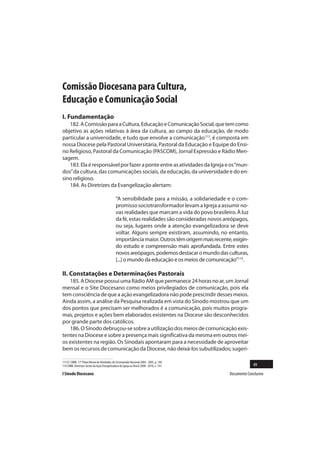 Comissão Diocesana para Cultura,
Educação e Comunicação Social
I. Fundamentação
   182. A Comissão para a Cultura, Educação e Comunicação Social, que tem como
objetivo as ações relativas à área da cultura, ao campo da educação, de modo
particular a universidade, e tudo que envolve a comunicação113, é composta em
nossa Diocese pela Pastoral Universitária, Pastoral da Educação e Equipe do Ensi-
no Religioso, Pastoral da Comunicação (PASCOM), Jornal Expressão e Rádio Men-
sagem.
   183. Ela é responsável por fazer a ponte entre as atividades da Igreja e os “mun-
dos” da cultura, das comunicações sociais, da educação, da universidade e do en-
sino religioso.
   184. As Diretrizes da Evangelização alertam:

                                                “A sensibilidade para a missão, a solidariedade e o com-
                                                promisso sociotransformador levam a Igreja a assumir no-
                                                vas realidades que marcam a vida do povo brasileiro. À luz
                                                da fé, estas realidades são consideradas novos areópagos,
                                                ou seja, lugares onde a atenção evangelizadora se deve
                                                voltar. Alguns sempre existiram, assumindo, no entanto,
                                                importância maior. Outros têm origem mais recente, exigin-
                                                do estudo e compreensão mais aprofundada. Entre estes
                                                novos areópagos, podemos destacar o mundo das culturas,
                                                [...] o mundo da educação e os meios de comunicação”114.

II. Constatações e Determinações Pastorais
   185. A Diocese possui uma Rádio AM que permanece 24 horas no ar, um Jornal
mensal e o Site Diocesano como meios privilegiados de comunicação, pois ela
tem consciência de que a ação evangelizadora não pode prescindir desses meios.
Ainda assim, a análise da Pesquisa realizada em vista do Sínodo mostrou que um
dos pontos que precisam ser melhorados é a comunicação, pois muitos progra-
mas, projetos e ações bem elaborados existentes na Diocese são desconhecidos
por grande parte dos católicos.
   186. O Sínodo debruçou-se sobre a utilização dos meios de comunicação exis-
tentes na Diocese e sobre a presença mais significativa da mesma em outros mei-
os existentes na região. Os Sinodais apontaram para a necessidade de aproveitar
bem os recursos de comunicação da Diocese, não deixá-los subutilizados; sugeri-

113 Cf. CNBB. 17º Plano Bienal de Atividades do Secretariado Nacional 2004 - 2005, p. 194.
114 CNBB. Diretrizes Gerais da Ação Evangelizadora da Igreja no Brasil 2008 - 2010, n. 191.                    49
I Sínodo Diocesano                                                                               Documento Conclusivo
 