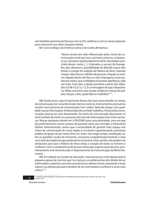 ram também parcerias da Diocese com as TVs católicas e com os canais regionais
       para comunicar sua vida e atuação eclesial.
          187. Com os Bispos da América Latina e do Caribe afirmamos:

                                                     “Nosso século tem sido influenciado pelos meios de co-
                                                     municação social, por isso, o primeiro anúncio, a cateque-
                                                     se ou o posterior aprofundamento da fé, não podem pres-
                                                     cindir desses meios [...]. Colocados a serviço do Evange-
                                                     lho, eles oferecem a possibilidade de difundir quase sem
                                                     limites o campo de audição da Palavra de Deus, fazendo
                                                     chegar a Boa Nova a milhões de pessoas. A Igreja se senti-
                                                     ria culpada diante de Deus se não empregasse esses po-
                                                     derosos meios, que a inteligência humana aperfeiçoa cada
                                                     vez mais. Com eles, a Igreja ‘proclama a partir dos telha-
                                                     dos’ (cf. Mt 10,27; Lc 12,3) a mensagem de que é depositá-
                                                     ria. Neles, encontra uma versão moderna e eficaz do ‘púl-
                                                     pito’. Graças a eles, pode falar às multidões”115.

           188. Sendo assim, aqui é importante deixar claro que nosso desafio no campo
       da comunicação tem uma dimensão interna e externa. Internamente, precisamos
       investir num processo de comunicação “sem ruídos”, fazendo chegar com quali-
       dade nossas informações. Embora fazendo um belo trabalho, a Pastoral da Comu-
       nicação, precisa ser mais dinamizada. Os meios de comunicação diocesanos só
       terão sentido de existir se o processo de troca de informações tiver início nas ba-
       ses. Nossas paróquias devem ter a PASCOM como uma prioridade, uma vez que
       ela pode favorecer outros campos da pastoral como, por exemplo, a Pastoral do
       Dízimo. Externamente, vemos que a necessidade de garantir mais espaço nos
       meios de comunicação de nossa região é um ponto inquestionável; a presença
       pública da Igreja nesses meios deve ser maior. Isto exige tempo, atualização so-
       bre as questões sociais do momento, assessoria compatível permanente e mais
       uma série de exigências que poderíamos enumerar. Estas, porém, não podem ser
       obstáculos para que a Palavra de Deus atinja o coração de todos os homens e
       mulheres. Com o compromisso de buscar meios para superar essas lacunas, prio-
       ritariamente será reestruturado o Departamento de Comunicação da Mitra Dio-
       cesana.
           189. Em relação ao mundo da educação, nossa presença como Igreja ainda é
       pequena apesar de crermos que “as crianças e os adolescentes têm direito de ser
       estimulados a apreciar com reta consciência os valores morais, prestando a esses
       valores sua adesão pessoal e também de ser estimulados a conhecer e amar mais
       a Deus”116.

       115 CELAM. Documento de Aparecida. Texto conclusivo da V Conferência Geral do Episcopado Latino-Americano e do Caribe, n. 485.
50     116 Ibid., n. 482.

Documento Conclusivo                                                                                                                    I Sínodo Diocesano
 