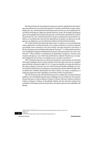 196. No território de nossa Diocese existe um número significativo de institui-
       ções que oferecem cursos de nível superior. O campo universitário é vasto e desa-
       fiador; por isso, a Pastoral Universitária diocesana conta com uma Capelania Uni-
       versitária instituída em 2004 que atende diversos campi. Os Sinodais apontaram
       para a necessidade de envolver mais pessoas e movimentos apostólicos na referi-
       da pastoral. Por isso, o Sínodo Diocesano exorta os professores universitários ca-
       tólicos, os membros dos movimentos apostólicos, os padres, os diáconos, os reli-
       giosos e as religiosas a um envolvimento efetivo na Pastoral Universitária.
           197. O Documento de Aparecida afirma que “a cultura, em sua compreensão
       maior, representa o modo particular com o qual os homens e os povos cultivam
       sua relação com a natureza e com seus irmãos, com eles mesmos e com Deus, a
       fim de conseguir uma existência plenamente humana”119; e “olha positivamente e
       com verdadeira empatia as diferentes formas de cultura presentes em nosso con-
       tinente”120. Mas também a Conferência de Aparecida constatou: “vivemos uma
       mudança de época, e seu nível mais profundo é o cultural. Dissolve-se a concep-
       ção integral do ser humano, sua relação com o mundo e com Deus”121.
           198. O Sínodo perguntou-se sobre que iniciativas nossa Diocese necessitaria
       tomar para dialogar nesse cenário cultural. Antes de tudo é preciso ter coragem
       para enfrentar a “grande cidade” (cf. Jn 1,2) que nos desafia no campo da ciência e
       da cultura. Depois, é preciso criar um instrumento que facilite o diálogo: um Cen-
       tro Cultural Católico que vise preparar uma proposta cultural realmente alternati-
       va diante dos modelos dominantes de vida e cultura, nos quais a confiança e a
       esperança parecem estar reduzidas a acessórios inúteis e esquecidos122.
           199. Um dos frutos do I Sínodo Diocesano será a criação de um Centro Cultural
       Católico, com a finalidade de promover o diálogo entre as instâncias: Fé e Cultura,
       Pessoa Humana e Cultura, Valores Cristãos e Cultura, Ciência e Cultura, História e
       Cultura, Ecologia e Cultura. À Faculdade Católica de São José dos Campos fica
       confiada a articulação, junto às forças afins, dos passos para tornar realidade este
       desejo.




       119 CELAM. Documento de Aparecida. Texto conclusivo da V Conferência Geral do Episcopado Latino-Americano e do Caribe, n. 476.
       120 Ibid., n. 477.
       121 Ibid., n. 44.
52     122 Cf.CNBB. Centros Culturais Católicos, Vade-mecum, Aparecida: Editora Santuário, 2005, p. 47.

Documento Conclusivo                                                                                                                    I Sínodo Diocesano
 