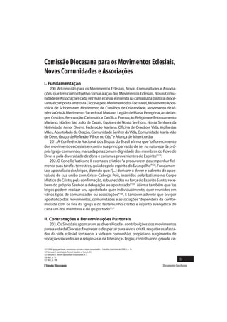 Comissão Diocesana para os Movimentos Eclesiais,
Novas Comunidades e Associações
I. Fundamentação
    200. A Comissão para os Movimentos Eclesiais, Novas Comunidades e Associa-
ções, que tem como objetivo tornar a ação dos Movimentos Eclesiais, Novas Comu-
nidades e Associações cada vez mais eclesial e inserida na caminhada pastoral dioce-
sana, é composta em nossa Diocese pelo Movimento dos Focolares, Movimento Apos-
tólico de Schoenstatt, Movimento de Cursilhos de Cristandade, Movimento de Vi-
vência Cristã, Movimento Sacerdotal Mariano, Legião de Maria, Peregrinação de Lei-
gos Cristãos, Renovação Carismática Católica, Formação Religiosa e Entrosamento
Mariano, Núcleo São João de Casais, Equipes de Nossa Senhora, Nossa Senhora da
Natividade, Amor Divino, Federação Mariana, Oficina de Oração e Vida, Vigília das
Mães, Apostolado da Oração, Comunidade Senhor da Vida, Comunidade Maria Mãe
de Deus, Grupo de Reflexão “Filhos no Céu” e Aliança de Misericórdia.
    201. A Conferência Nacional dos Bispos do Brasil afirma que “o florescimento
dos movimentos eclesiais encontra sua principal razão de ser na natureza da pró-
pria Igreja-comunhão, marcada pela comum dignidade dos membros do Povo de
Deus e pela diversidade de dons e carismas provenientes do Espírito”123.
    202. O Concílio Vaticano II exorta os cristãos “a procurarem desempenhar fiel-
mente suas tarefas terrestres, guiados pelo espírito do Evangelho”124. Fundamen-
ta o apostolado dos leigos, dizendo que: “[...] derivam o dever e o direito do apos-
tolado de sua união com Cristo-Cabeça. Pois, inseridos pelo batismo no Corpo
Místico de Cristo, pela confirmação, robustecidos na força do Espírito Santo, rece-
bem do próprio Senhor a delegação ao apostolado”125. Afirma também que “os
leigos podem realizar seu apostolado quer individualmente, quer reunidos em
vários tipos de comunidades ou associações”126. E também adverte que o vigor
apostólico dos movimentos, comunidades e associações “dependerá da confor-
midade com os fins da Igreja e do testemunho cristão e espírito evangélico de
cada um dos membros e do grupo todo”127.

II. Constatações e Determinações Pastorais
   203. Os Sinodais apontaram as diversificadas contribuições dos movimentos
para a vida da Diocese: favorecer o despertar para a vida cristã, resgatar os afasta-
dos da vida eclesial, fortalecer a vida em comunhão, propiciar o surgimento de
vocações sacerdotais e religiosas e de lideranças leigas; contribuir no grande ce-

123 CNBB. Igreja particular, movimentos eclesiais e novas comunidades – Subsídios Doutrinais da CNBB 3, n. 16.
124 Vaticano II. Constituição Pastoral Gaudium et Spes, n. 43.
125 Vaticano II. Decreto Apostolicam Actuositatem, n. 3.
126 Ibid., n. 15.
127 Ibid., n. 19b.                                                                                                             53
I Sínodo Diocesano                                                                                               Documento Conclusivo
 