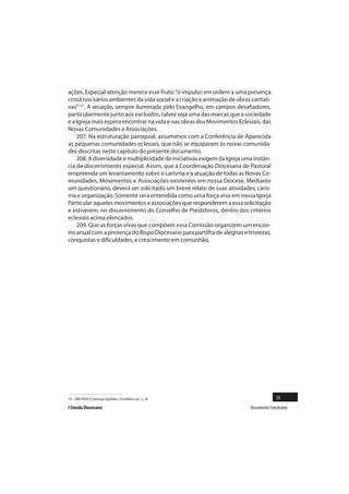 ações. Especial atenção merece esse fruto: “o impulso em ordem a uma presença
cristã nos vários ambientes da vida social e a criação e animação de obras caritati-
vas”131. A atuação, sempre iluminada pelo Evangelho, em campos desafiadores,
particularmente junto aos excluídos, talvez seja uma das marcas que a sociedade
e a Igreja mais espera encontrar na vida e nas obras dos Movimentos Eclesiais, das
Novas Comunidades e Associações.
    207. Na estruturação paroquial, assumimos com a Conferência de Aparecida
as pequenas comunidades eclesiais, que não se equiparam às novas comunida-
des descritas neste capítulo do presente documento.
    208. A diversidade e multiplicidade de iniciativas exigem da Igreja uma instân-
cia de discernimento especial. Assim, que a Coordenação Diocesana de Pastoral
empreenda um levantamento sobre o carisma e a atuação de todas as Novas Co-
munidades, Movimentos e Associações existentes em nossa Diocese. Mediante
um questionário, deverá ser solicitado um breve relato de suas atividades, caris-
ma e organização. Somente será entendida como uma força viva em nossa Igreja
Particular aqueles movimentos e associações que responderem a essa solicitação
e estiverem, no discernimento do Conselho de Presbíteros, dentro dos critérios
eclesiais acima elencados.
    209. Que as forças vivas que compõem essa Comissão organizem um encon-
tro anual com a presença do Bispo Diocesano para partilha de alegrias e tristezas,
conquistas e dificuldades, e crescimento em comunhão.




131 JOÃO PAULO II. Exortação Apostólica Christifidelis Laici , n. 30                     55
I Sínodo Diocesano                                                         Documento Conclusivo
 