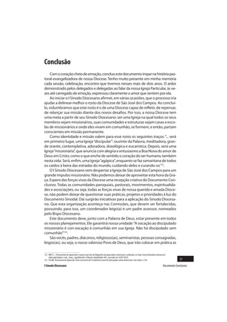 Conclusão
    Com o coração cheio de emoção, concluo este documento ímpar na história pas-
toral-evangelizadora de nossa Diocese. Tenho muito presente em minha memória
cada sessão, celebração, encontro que tivemos nesses mais de dois anos. O ardor
demonstrado pelos delegados e delegadas ao falar da nossa Igreja Particular, às ve-
zes até carregado de emoção, expressou claramente o amor que sentem por ela.
    Ao iniciar o I Sínodo Diocesano afirmei, em várias ocasiões, que o processo iria
ajudar a delinear melhor o rosto da Diocese de São José dos Campos. Ao concluí-
lo, vislumbramos que este rosto é o de uma Diocese capaz de refletir, de repensar,
de relançar sua missão diante dos novos desafios. Por isso, a nossa Diocese tem
uma meta a partir de seu Sínodo Diocesano: ser uma Igreja na qual todos os seus
membros sejam missionários, suas comunidades e estruturas sejam casas e esco-
las de missionários e onde eles vivam em comunhão, se formem, e então, partam
conscientes em missão permanente.
    Como identidade e missão valem para esse rosto os seguintes traços: “... será
em primeiro lugar, uma Igreja “discipular”: ouvinte da Palavra, meditadora, gran-
de orante, contemplativa, adoradora, doxológica e eucarística. Depois, será uma
Igreja “missionária”, que anuncia com alegria e entusiasmo a Boa Nova do amor de
Deus em Cristo, como o que enche de sentido o coração do ser humano, também
nesta vida. Será, enfim, uma Igreja “agápica”, enquanto se faz samaritana de todos
os caídos à beira das estradas do mundo, cuidando deles e curando-os132.
    O I Sínodo Diocesano vem despertar a Igreja de São José dos Campos para um
grande impulso missionário. Não podemos deixar de aproveitar esta hora da Gra-
ça. Espero das forças vivas da Diocese uma recepção criativa do Documento Con-
clusivo. Todas as comunidades paroquiais, pastorais, movimentos, espiritualida-
des e associações, ou seja, todas as forças vivas de nossa querida e amada Dioce-
se, não podem deixar de questionar suas práticas, projetos e prioridades à luz do
Documento Sinodal. Daí surgirão iniciativas para a aplicação do Sínodo Diocesa-
no. Que esta organização aconteça nas Comissões, que devem ser fortalecidas,
possuindo, para isso, um coordenador leigo(a) e um padre assessor, nomeados
pelo Bispo Diocesano.
    Este documento deve, junto com a Palavra de Deus, estar presente em todos
os nossos planejamentos. Ele garantirá nossa unidade: “A vocação ao discipulado
missionário é con-vocação à comunhão em sua Igreja. Não há discipulado sem
comunhão”133.
    São vocês, padres, diáconos, religiosos(as), seminaristas, pessoas consagradas,
leigos(as), ou seja, o nosso valoroso Povo de Deus, que irão colocar em prática as

132 BOFF, C.. O Documento de Aparecida é o ponto mais alto do Magistério da Igreja latino-americana e caribenha. In: http://www.ihuonline.unisinos.br/
    index.php?option=com_tema_capa&Itemid=23&task=detalhe&id=481, acessado em 16/07/2010.
133 CELAM. Documento de Aparecida. Texto conclusivo da V Conferência Geral do Episcopado Latino-Americano e do Caribe, n.156.                                   57
I Sínodo Diocesano                                                                                                                                Documento Conclusivo
 