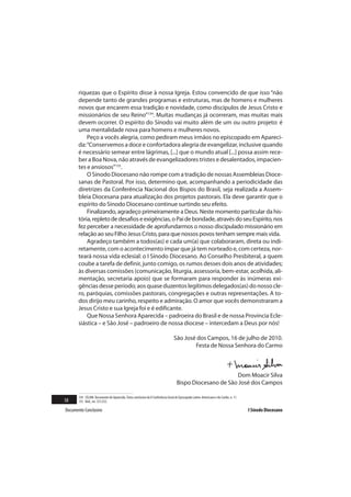 riquezas que o Espírito disse à nossa Igreja. Estou convencido de que isso “não
       depende tanto de grandes programas e estruturas, mas de homens e mulheres
       novos que encarem essa tradição e novidade, como discípulos de Jesus Cristo e
       missionários de seu Reino”134. Muitas mudanças já ocorreram, mas muitas mais
       devem ocorrer. O espírito do Sínodo vai muito além de um ou outro projeto: é
       uma mentalidade nova para homens e mulheres novos.
           Peço a vocês alegria, como pediram meus irmãos no episcopado em Apareci-
       da: “Conservemos a doce e confortadora alegria de evangelizar, inclusive quando
       é necessário semear entre lágrimas, [...] que o mundo atual [...] possa assim rece-
       ber a Boa Nova, não através de evangelizadores tristes e desalentados, impacien-
       tes e ansiosos”135.
           O Sínodo Diocesano não rompe com a tradição de nossas Assembleias Dioce-
       sanas de Pastoral. Por isso, determino que, acompanhando a periodicidade das
       diretrizes da Conferência Nacional dos Bispos do Brasil, seja realizada a Assem-
       bleia Diocesana para atualização dos projetos pastorais. Ela deve garantir que o
       espírito do Sínodo Diocesano continue surtindo seu efeito.
           Finalizando, agradeço primeiramente a Deus. Neste momento particular da his-
       tória, repleto de desafios e exigências, o Pai de bondade, através do seu Espírito, nos
       fez perceber a necessidade de aprofundarmos o nosso discipulado missionário em
       relação ao seu Filho Jesus Cristo, para que nossos povos tenham sempre mais vida.
           Agradeço também a todos(as) e cada um(a) que colaboraram, direta ou indi-
       retamente, com o acontecimento ímpar que já tem norteado e, com certeza, nor-
       teará nossa vida eclesial: o I Sínodo Diocesano. Ao Conselho Presbiteral, a quem
       coube a tarefa de definir, junto comigo, os rumos desses dois anos de atividades;
       às diversas comissões (comunicação, liturgia, assessoria, bem-estar, acolhida, ali-
       mentação, secretaria apoio) que se formaram para responder às inúmeras exi-
       gências desse período; aos quase duzentos legítimos delegados(as) do nosso cle-
       ro, paróquias, comissões pastorais, congregações e outras representações. A to-
       dos dirijo meu carinho, respeito e admiração. O amor que vocês demonstraram a
       Jesus Cristo e sua Igreja foi e é edificante.
           Que Nossa Senhora Aparecida – padroeira do Brasil e de nossa Província Ecle-
       siástica – e São José – padroeiro de nossa diocese – intercedam a Deus por nós!

                                                                                  São José dos Campos, 16 de julho de 2010.
                                                                                          Festa de Nossa Senhora do Carmo



                                                                                                          Dom Moacir Silva
                                                                                    Bispo Diocesano de São José dos Campos

       134 CELAM. Documento de Aparecida. Texto conclusivo da V Conferência Geral do Episcopado Latino-Americano e do Caribe, n. 11.
58     135 Ibid., nn. 551;552.

Documento Conclusivo                                                                                                                   I Sínodo Diocesano
 