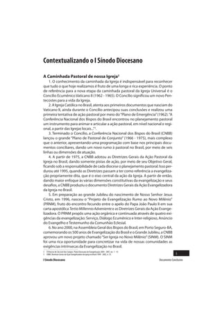 Contextualizando o I Sínodo Diocesano

A Caminhada Pastoral de nossa Igreja2
    1. O conhecimento da caminhada da Igreja é indispensável para reconhecer
que tudo o que hoje realizamos é fruto de uma longa e rica experiência. O ponto
de referência para a nova etapa da caminhada pastoral da Igreja Universal é o
Concílio Ecumênico Vaticano II (1962 - 1965). O Concílio significou um novo Pen-
tecostes para a vida da Igreja.
    2. A Igreja Católica no Brasil, atenta aos primeiros documentos que nasciam do
Vaticano II, ainda durante o Concílio antecipou suas conclusões e realizou uma
primeira tentativa de ação pastoral por meio do “Plano de Emergência” (1962). “A
Conferência Nacional dos Bispos do Brasil encontrou no planejamento pastoral
um instrumento para animar e articular a ação pastoral, em nível nacional e regi-
onal, a partir das Igrejas locais...”3.
    3. Terminado o Concílio, a Conferência Nacional dos Bispos do Brasil (CNBB)
lançou o grande “Plano de Pastoral de Conjunto” (1966 - 1975), mais complexo
que o anterior, apresentando uma programação com base nos principais docu-
mentos conciliares, dando um novo rumo à pastoral no Brasil, por meio de seis
linhas ou dimensões de atuação.
    4. A partir de 1975, a CNBB adotou as Diretrizes Gerais da Ação Pastoral da
Igreja no Brasil, dando somente pistas de ação, por meio de seu Objetivo Geral,
ficando sob a responsabilidade de cada diocese o planejamento pastoral. Isso per-
durou até 1995, quando as Diretrizes passam a ter como referência a evangeliza-
ção propriamente dita, que é o eixo central da ação da Igreja. A partir de então,
dando maior enfoque às várias dimensões constitutivas da evangelização e seus
desafios, a CNBB produziu o documento Diretrizes Gerais da Ação Evangelizadora
da Igreja no Brasil.
    5. Em preparação ao grande Jubileu do nascimento de Nosso Senhor Jesus
Cristo, em 1996, nasceu o “Projeto de Evangelização Rumo ao Novo Milênio”
(PRNM), fruto do encontro fecundo entre o apelo do Papa João Paulo II em sua
carta apostólica Tertio Millennio Adveniente e as Diretrizes Gerais da Ação Evange-
lizadora. O PRNM propôs uma ação orgânica e continuada através de quatro exi-
gências da evangelização: Serviço, Diálogo Ecumênico e Inter-religioso, Anúncio
do Evangelho e Testemunho da Comunhão Eclesial.
    6. No ano 2000, na Assembleia Geral dos Bispos do Brasil, em Porto Seguro-BA,
comemorando os 500 anos de Evangelização do Brasil e o Grande Jubileu, a CNBB
aprovou um novo projeto chamado “Ser Igreja no Novo Milênio” (SINM). O SINM
foi uma rica oportunidade para concretizar na vida de nossas comunidades as
exigências intrínsecas da Evangelização no Brasil.
2 Cf.Diocese de São José dos Campos. Plano Diocesano de Evangelização 2004 - 2007, nn. 1 - 14.
3 CNBB. Diretrizes Gerais da Ação Evangelizadora da Igreja no Brasil 1999 - 2002, n. 35.                       5
I Sínodo Diocesano                                                                               Documento Conclusivo
 